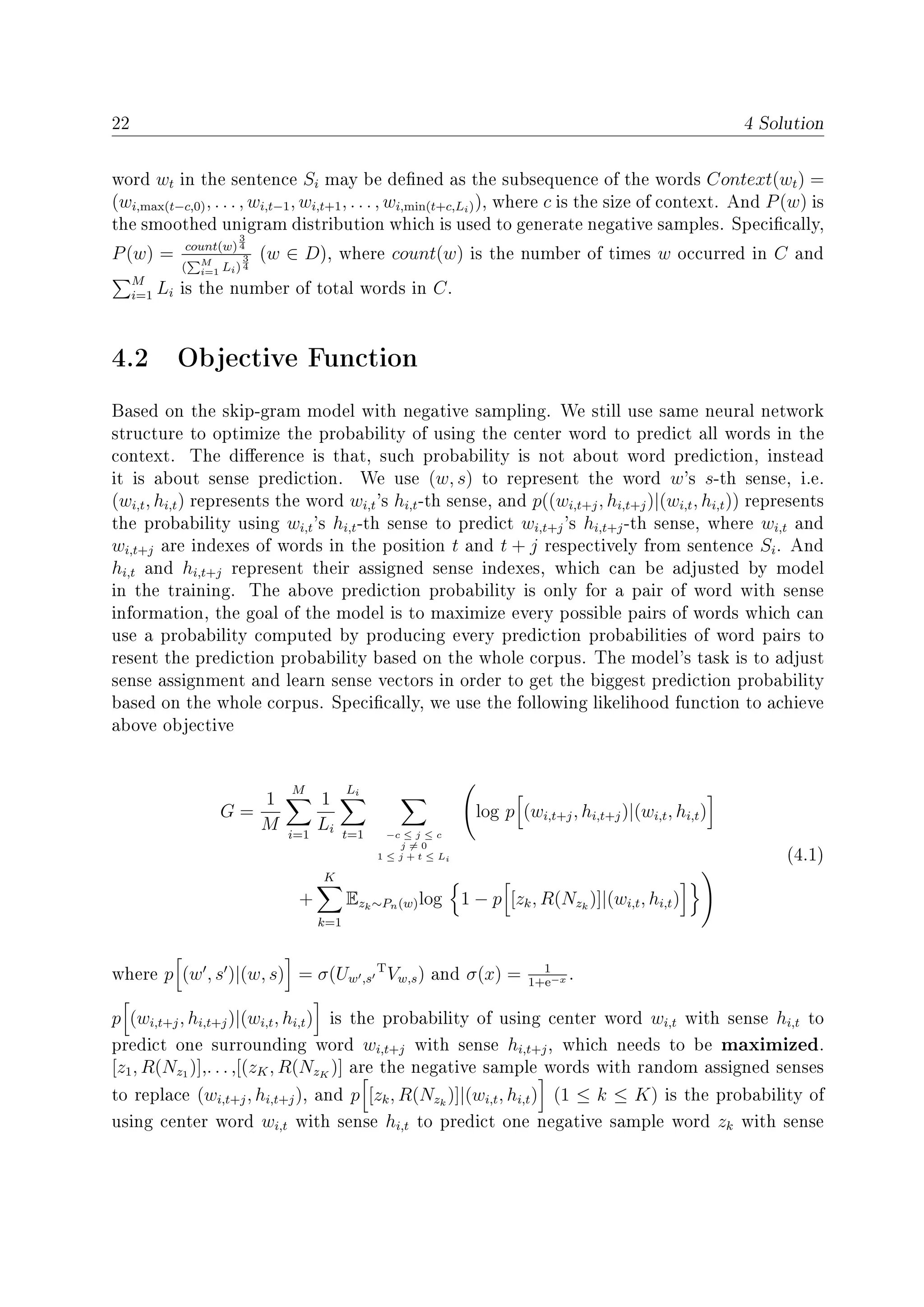 22 4 Solution
word wt in the sentence Si may be dened as the subsequence of the words Context(wt) =
(wi,max(t−c,0), . . . , wi,t−1, wi,t+1, . . . , wi,min(t+c,Li)), where c is the size of context. And P(w) is
the smoothed unigram distribution which is used to generate negative samples. Specically,
P(w) = count(w)
3
4
( M
i=1 Li)
3
4
(w ∈ D), where count(w) is the number of times w occurred in C and
M
i=1 Li is the number of total words in C.
4.2 Objective Function
Based on the skip-gram model with negative sampling. We still use same neural network
structure to optimize the probability of using the center word to predict all words in the
context. The dierence is that, such probability is not about word prediction, instead
it is about sense prediction. We use (w, s) to represent the word w's s-th sense, i.e.
(wi,t, hi,t) represents the word wi,t's hi,t-th sense, and p((wi,t+j, hi,t+j)|(wi,t, hi,t)) represents
the probability using wi,t's hi,t-th sense to predict wi,t+j's hi,t+j-th sense, where wi,t and
wi,t+j are indexes of words in the position t and t + j respectively from sentence Si. And
hi,t and hi,t+j represent their assigned sense indexes, which can be adjusted by model
in the training. The above prediction probability is only for a pair of word with sense
information, the goal of the model is to maximize every possible pairs of words which can
use a probability computed by producing every prediction probabilities of word pairs to
resent the prediction probability based on the whole corpus. The model's task is to adjust
sense assignment and learn sense vectors in order to get the biggest prediction probability
based on the whole corpus. Specically, we use the following likelihood function to achieve
above objective
G =
1
M
M
i=1
1
Li
Li
t=1 −c ≤ j ≤ c
j = 0
1 ≤ j + t ≤ Li
log p (wi,t+j, hi,t+j)|(wi,t, hi,t)
+
K
k=1
Ezk∼Pn(w)log 1 − p [zk, R(Nzk
)]|(wi,t, hi,t)
(4.1)
where p (w , s )|(w, s) = σ(Uw ,s
T
Vw,s) and σ(x) = 1
1+e−x .
p (wi,t+j, hi,t+j)|(wi,t, hi,t) is the probability of using center word wi,t with sense hi,t to
predict one surrounding word wi,t+j with sense hi,t+j, which needs to be maximized.
[z1, R(Nz1 )],. . . ,[(zK, R(NzK
)] are the negative sample words with random assigned senses
to replace (wi,t+j, hi,t+j), and p [zk, R(Nzk
)]|(wi,t, hi,t) (1 ≤ k ≤ K) is the probability of
using center word wi,t with sense hi,t to predict one negative sample word zk with sense
 