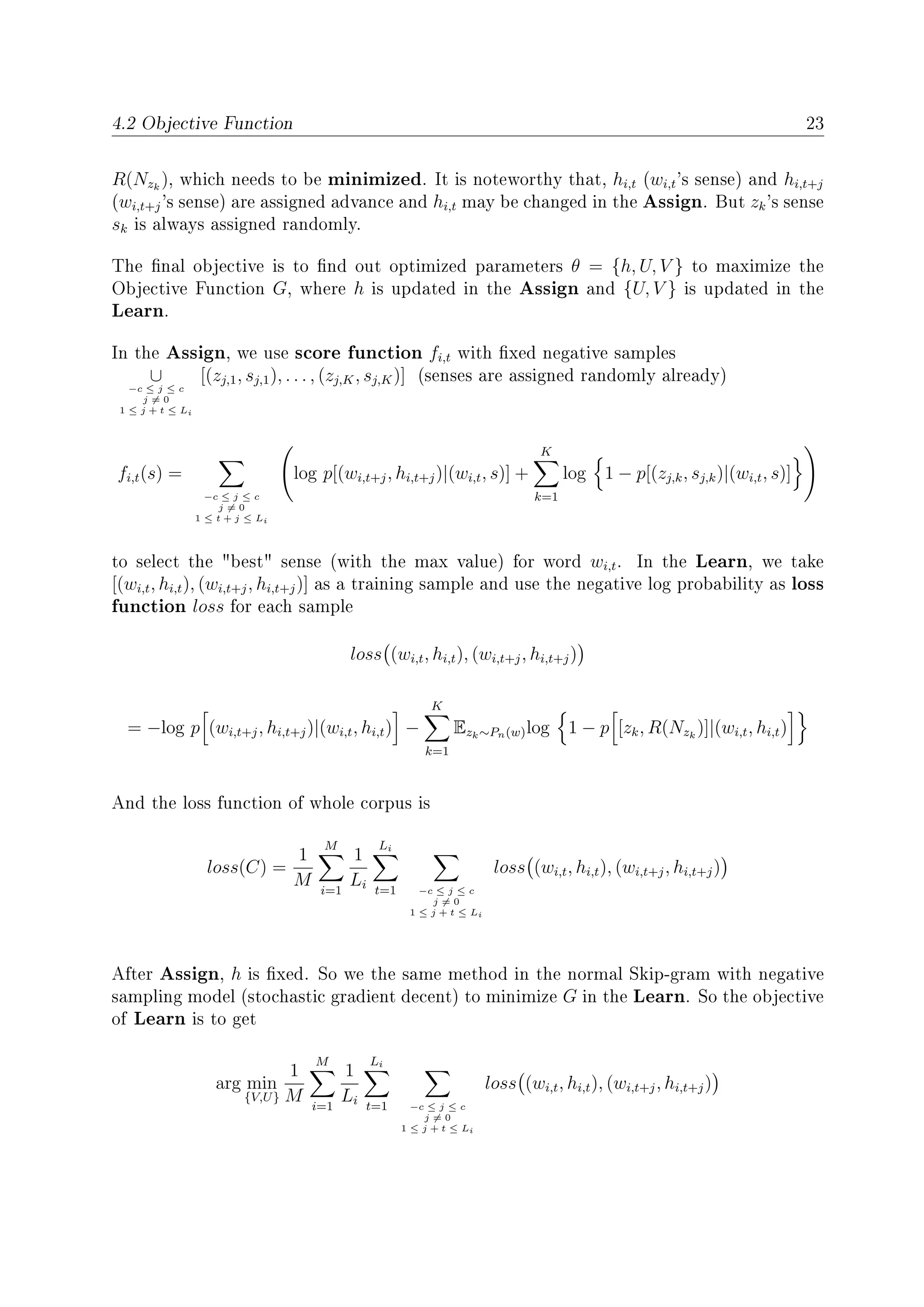4.2 Objective Function 23
R(Nzk
), which needs to be minimized. It is noteworthy that, hi,t (wi,t's sense) and hi,t+j
(wi,t+j's sense) are assigned advance and hi,t may be changed in the Assign. But zk's sense
sk is always assigned randomly.
The nal objective is to nd out optimized parameters θ = {h, U, V } to maximize the
Objective Function G, where h is updated in the Assign and {U, V } is updated in the
Learn.
In the Assign, we use score function fi,t with xed negative samples
∪
−c ≤ j ≤ c
j = 0
1 ≤ j + t ≤ Li
[(zj,1, sj,1), . . . , (zj,K, sj,K)] (senses are assigned randomly already)
fi,t(s) =
−c ≤ j ≤ c
j = 0
1 ≤ t + j ≤ Li
log p[(wi,t+j, hi,t+j)|(wi,t, s)] +
K
k=1
log 1 − p[(zj,k, sj,k)|(wi,t, s)]
to select the best sense (with the max value) for word wi,t. In the Learn, we take
[(wi,t, hi,t), (wi,t+j, hi,t+j)] as a training sample and use the negative log probability as loss
function loss for each sample
loss (wi,t, hi,t), (wi,t+j, hi,t+j)
= −log p (wi,t+j, hi,t+j)|(wi,t, hi,t) −
K
k=1
Ezk∼Pn(w)log 1 − p [zk, R(Nzk
)]|(wi,t, hi,t)
And the loss function of whole corpus is
loss(C) =
1
M
M
i=1
1
Li
Li
t=1 −c ≤ j ≤ c
j = 0
1 ≤ j + t ≤ Li
loss (wi,t, hi,t), (wi,t+j, hi,t+j)
After Assign, h is xed. So we the same method in the normal Skip-gram with negative
sampling model (stochastic gradient decent) to minimize G in the Learn. So the objective
of Learn is to get
arg min
{V,U}
1
M
M
i=1
1
Li
Li
t=1 −c ≤ j ≤ c
j = 0
1 ≤ j + t ≤ Li
loss (wi,t, hi,t), (wi,t+j, hi,t+j)
 