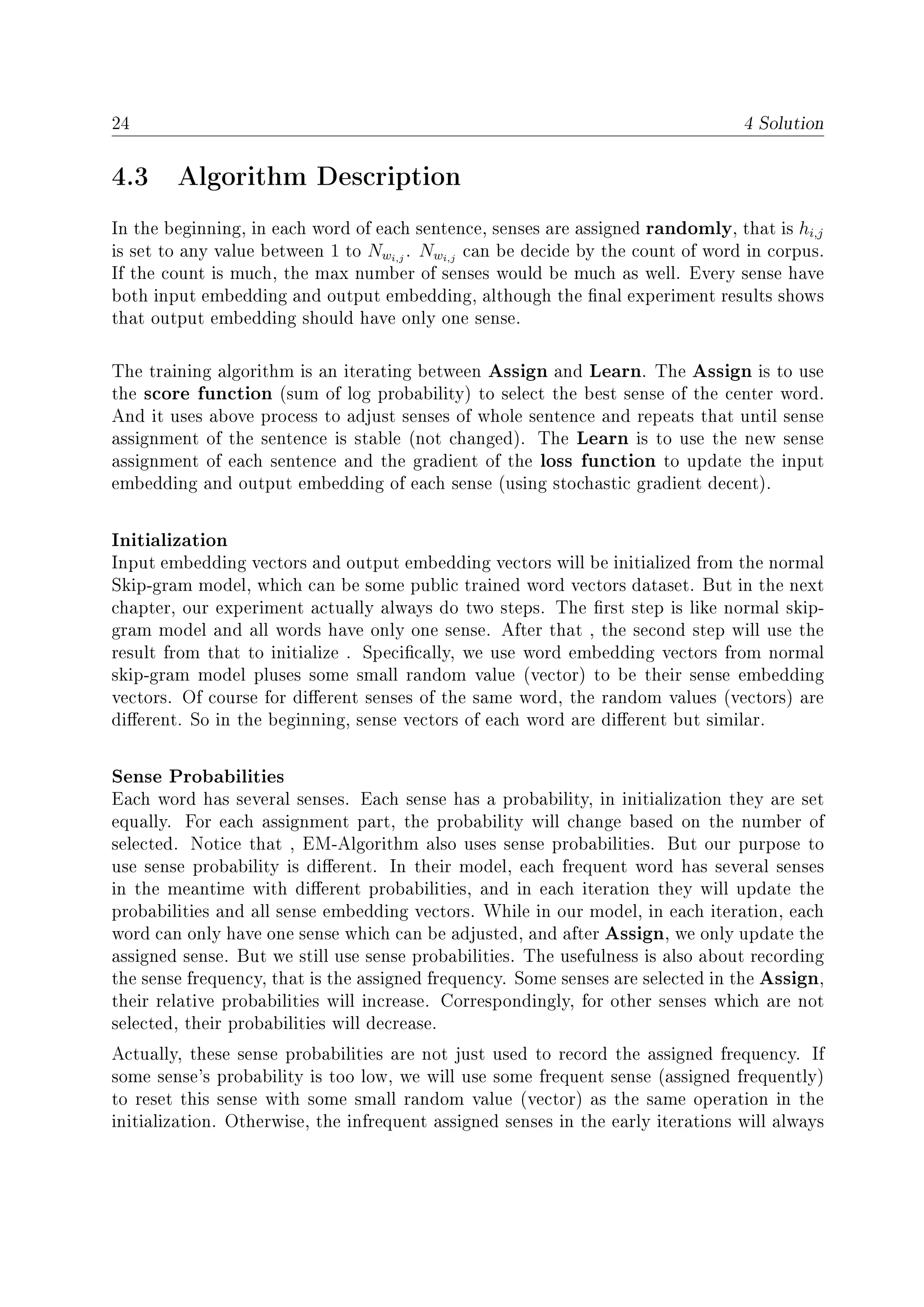 24 4 Solution
4.3 Algorithm Description
In the beginning, in each word of each sentence, senses are assigned randomly, that is hi,j
is set to any value between 1 to Nwi,j
. Nwi,j
can be decide by the count of word in corpus.
If the count is much, the max number of senses would be much as well. Every sense have
both input embedding and output embedding, although the nal experiment results shows
that output embedding should have only one sense.
The training algorithm is an iterating between Assign and Learn. The Assign is to use
the score function (sum of log probability) to select the best sense of the center word.
And it uses above process to adjust senses of whole sentence and repeats that until sense
assignment of the sentence is stable (not changed). The Learn is to use the new sense
assignment of each sentence and the gradient of the loss function to update the input
embedding and output embedding of each sense (using stochastic gradient decent).
Initialization
Input embedding vectors and output embedding vectors will be initialized from the normal
Skip-gram model, which can be some public trained word vectors dataset. But in the next
chapter, our experiment actually always do two steps. The rst step is like normal skip-
gram model and all words have only one sense. After that , the second step will use the
result from that to initialize . Specically, we use word embedding vectors from normal
skip-gram model pluses some small random value (vector) to be their sense embedding
vectors. Of course for dierent senses of the same word, the random values (vectors) are
dierent. So in the beginning, sense vectors of each word are dierent but similar.
Sense Probabilities
Each word has several senses. Each sense has a probability, in initialization they are set
equally. For each assignment part, the probability will change based on the number of
selected. Notice that , EM-Algorithm also uses sense probabilities. But our purpose to
use sense probability is dierent. In their model, each frequent word has several senses
in the meantime with dierent probabilities, and in each iteration they will update the
probabilities and all sense embedding vectors. While in our model, in each iteration, each
word can only have one sense which can be adjusted, and after Assign, we only update the
assigned sense. But we still use sense probabilities. The usefulness is also about recording
the sense frequency, that is the assigned frequency. Some senses are selected in the Assign,
their relative probabilities will increase. Correspondingly, for other senses which are not
selected, their probabilities will decrease.
Actually, these sense probabilities are not just used to record the assigned frequency. If
some sense's probability is too low, we will use some frequent sense (assigned frequently)
to reset this sense with some small random value (vector) as the same operation in the
initialization. Otherwise, the infrequent assigned senses in the early iterations will always
 
