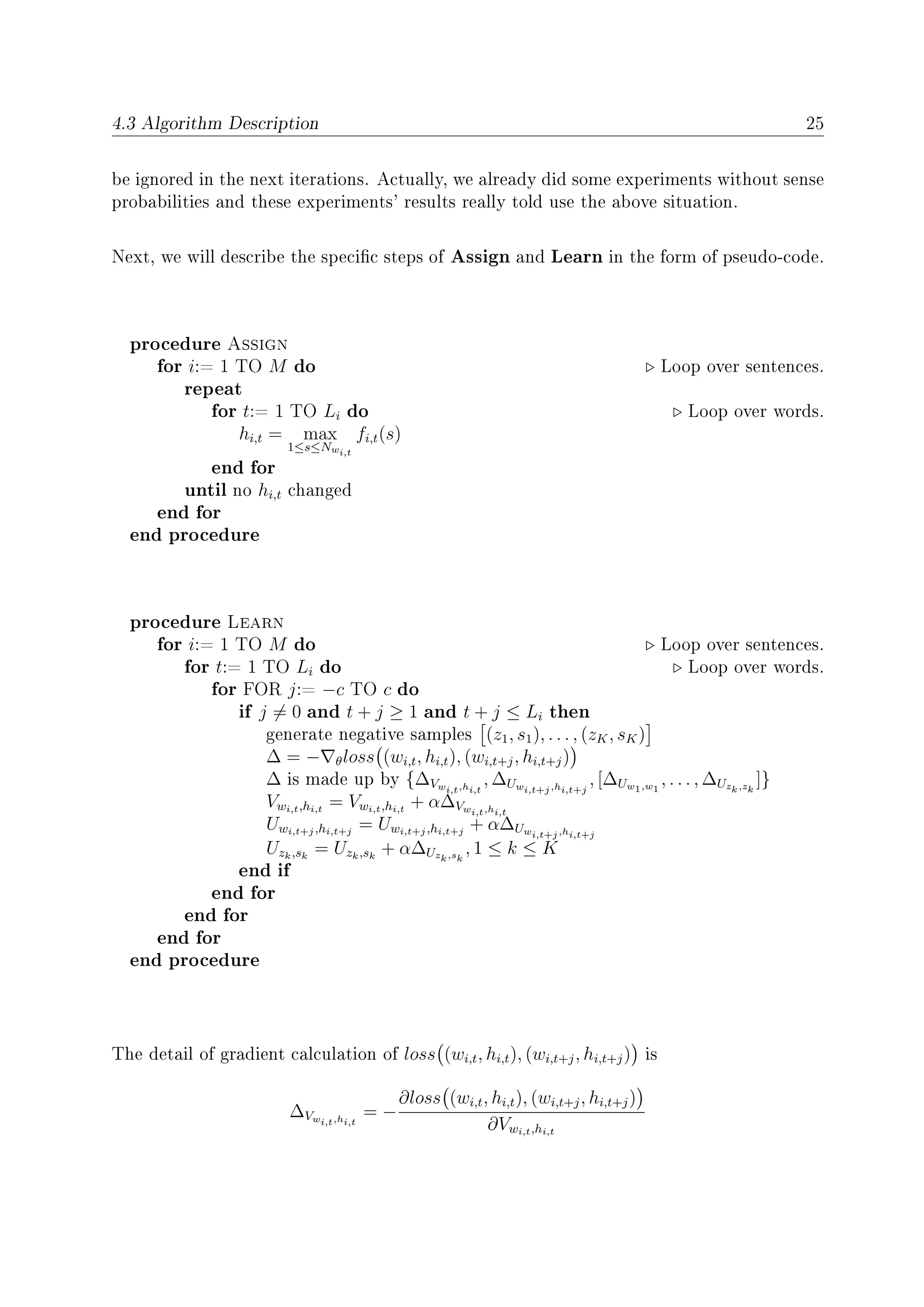4.3 Algorithm Description 25
be ignored in the next iterations. Actually, we already did some experiments without sense
probabilities and these experiments' results really told use the above situation.
Next, we will describe the specic steps of Assign and Learn in the form of pseudo-code.
procedure Assign
for i:= 1 TO M do Loop over sentences.
repeat
for t:= 1 TO Li do Loop over words.
hi,t = max
1≤s≤Nwi,t
fi,t(s)
end for
until no hi,t changed
end for
end procedure
procedure Learn
for i:= 1 TO M do Loop over sentences.
for t:= 1 TO Li do Loop over words.
for FOR j:= −c TO c do
if j = 0 and t + j ≥ 1 and t + j ≤ Li then
generate negative samples (z1, s1), . . . , (zK, sK)
∆ = − θloss (wi,t, hi,t), (wi,t+j, hi,t+j)
∆ is made up by {∆Vwi,t,hi,t
, ∆Uwi,t+j,hi,t+j
, [∆Uw1,w1
, . . . , ∆Uzk,zk
]}
Vwi,t,hi,t
= Vwi,t,hi,t
+ α∆Vwi,t,hi,t
Uwi,t+j,hi,t+j
= Uwi,t+j,hi,t+j
+ α∆Uwi,t+j,hi,t+j
Uzk,sk
= Uzk,sk
+ α∆Uzk,sk
, 1 ≤ k ≤ K
end if
end for
end for
end for
end procedure
The detail of gradient calculation of loss (wi,t, hi,t), (wi,t+j, hi,t+j) is
∆Vwi,t,hi,t
= −
∂loss (wi,t, hi,t), (wi,t+j, hi,t+j)
∂Vwi,t,hi,t
 