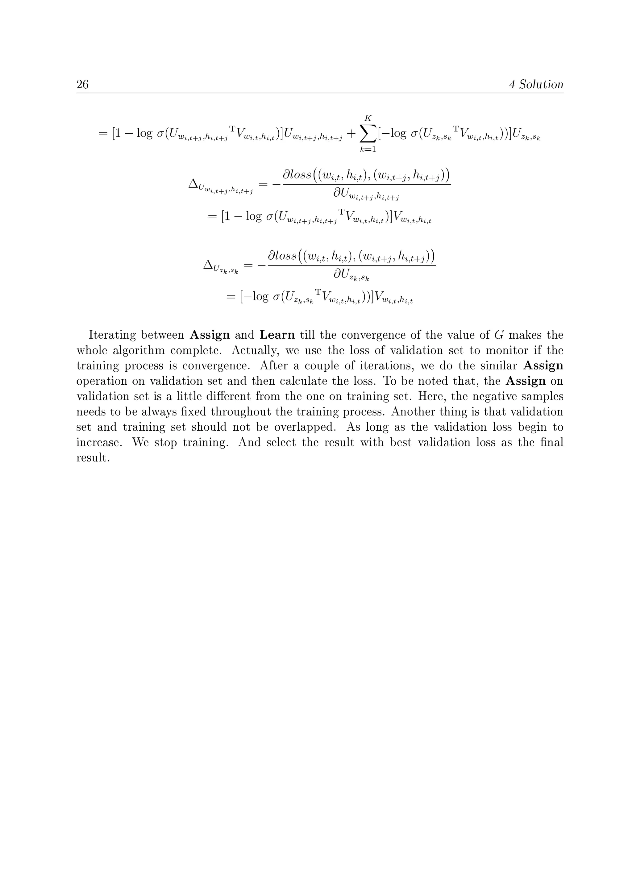26 4 Solution
= [1 − log σ(Uwi,t+j,hi,t+j
T
Vwi,t,hi,t
)]Uwi,t+j,hi,t+j
+
K
k=1
[−log σ(Uzk,sk
T
Vwi,t,hi,t
))]Uzk,sk
∆Uwi,t+j,hi,t+j
= −
∂loss (wi,t, hi,t), (wi,t+j, hi,t+j)
∂Uwi,t+j,hi,t+j
= [1 − log σ(Uwi,t+j,hi,t+j
T
Vwi,t,hi,t
)]Vwi,t,hi,t
∆Uzk,sk
= −
∂loss (wi,t, hi,t), (wi,t+j, hi,t+j)
∂Uzk,sk
= [−log σ(Uzk,sk
T
Vwi,t,hi,t
))]Vwi,t,hi,t
Iterating between Assign and Learn till the convergence of the value of G makes the
whole algorithm complete. Actually, we use the loss of validation set to monitor if the
training process is convergence. After a couple of iterations, we do the similar Assign
operation on validation set and then calculate the loss. To be noted that, the Assign on
validation set is a little dierent from the one on training set. Here, the negative samples
needs to be always xed throughout the training process. Another thing is that validation
set and training set should not be overlapped. As long as the validation loss begin to
increase. We stop training. And select the result with best validation loss as the nal
result.
 