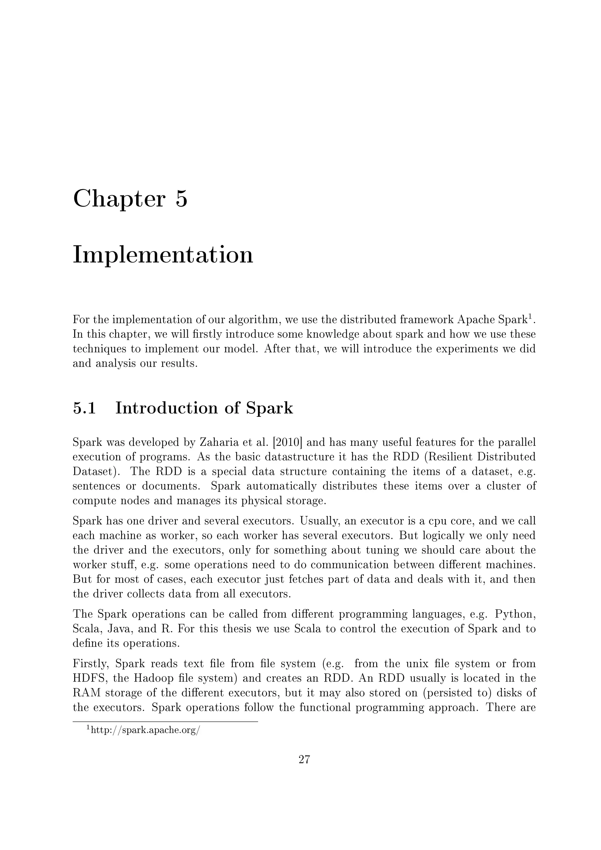 Chapter 5
Implementation
For the implementation of our algorithm, we use the distributed framework Apache Spark
1
.
In this chapter, we will rstly introduce some knowledge about spark and how we use these
techniques to implement our model. After that, we will introduce the experiments we did
and analysis our results.
5.1 Introduction of Spark
Spark was developed by Zaharia et al. [2010] and has many useful features for the parallel
execution of programs. As the basic datastructure it has the RDD (Resilient Distributed
Dataset). The RDD is a special data structure containing the items of a dataset, e.g.
sentences or documents. Spark automatically distributes these items over a cluster of
compute nodes and manages its physical storage.
Spark has one driver and several executors. Usually, an executor is a cpu core, and we call
each machine as worker, so each worker has several executors. But logically we only need
the driver and the executors, only for something about tuning we should care about the
worker stu, e.g. some operations need to do communication between dierent machines.
But for most of cases, each executor just fetches part of data and deals with it, and then
the driver collects data from all executors.
The Spark operations can be called from dierent programming languages, e.g. Python,
Scala, Java, and R. For this thesis we use Scala to control the execution of Spark and to
dene its operations.
Firstly, Spark reads text le from le system (e.g. from the unix le system or from
HDFS, the Hadoop le system) and creates an RDD. An RDD usually is located in the
RAM storage of the dierent executors, but it may also stored on (persisted to) disks of
the executors. Spark operations follow the functional programming approach. There are
1http://spark.apache.org/
27
 