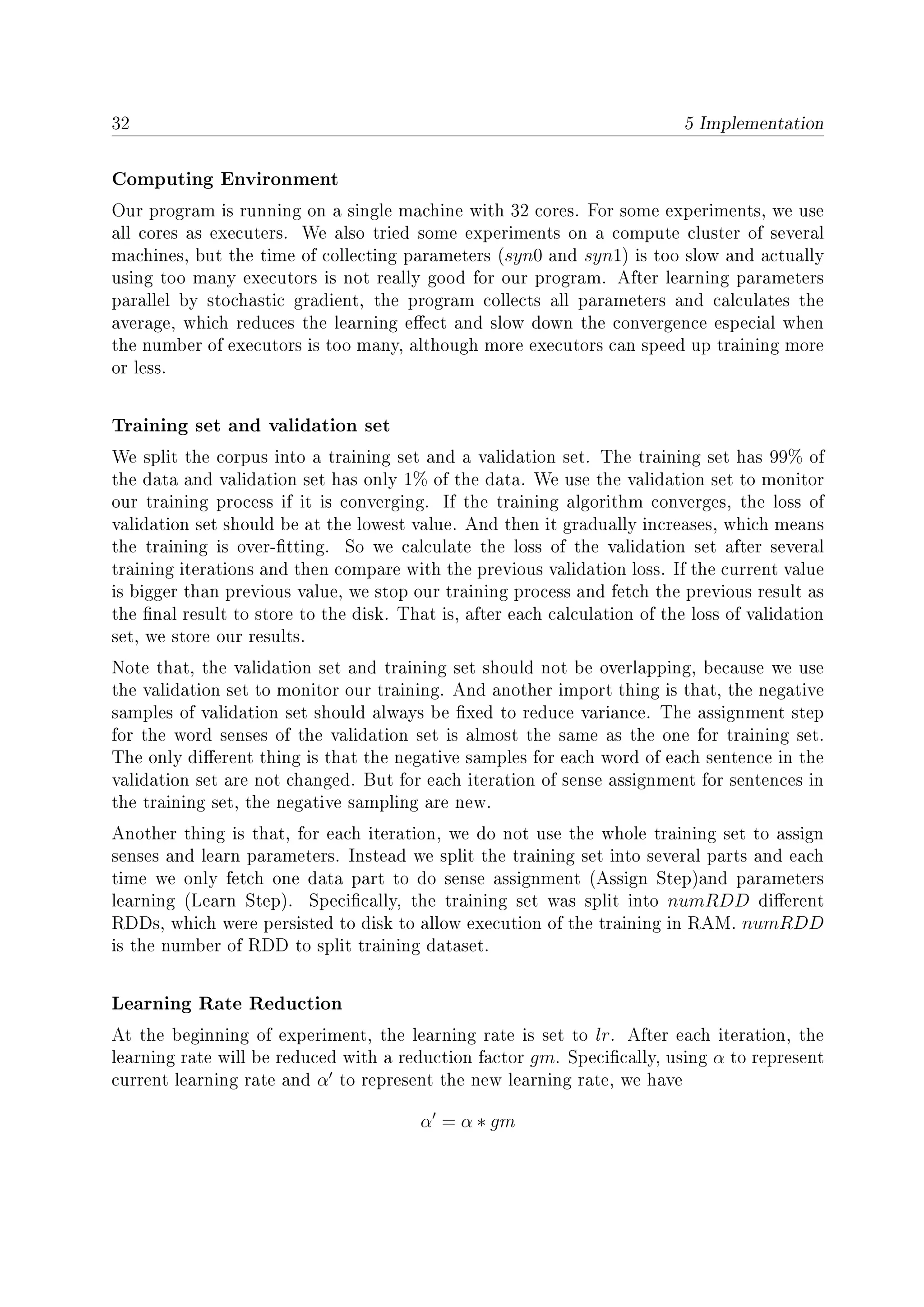 32 5 Implementation
Computing Environment
Our program is running on a single machine with 32 cores. For some experiments, we use
all cores as executers. We also tried some experiments on a compute cluster of several
machines, but the time of collecting parameters (syn0 and syn1) is too slow and actually
using too many executors is not really good for our program. After learning parameters
parallel by stochastic gradient, the program collects all parameters and calculates the
average, which reduces the learning eect and slow down the convergence especial when
the number of executors is too many, although more executors can speed up training more
or less.
Training set and validation set
We split the corpus into a training set and a validation set. The training set has 99% of
the data and validation set has only 1% of the data. We use the validation set to monitor
our training process if it is converging. If the training algorithm converges, the loss of
validation set should be at the lowest value. And then it gradually increases, which means
the training is over-tting. So we calculate the loss of the validation set after several
training iterations and then compare with the previous validation loss. If the current value
is bigger than previous value, we stop our training process and fetch the previous result as
the nal result to store to the disk. That is, after each calculation of the loss of validation
set, we store our results.
Note that, the validation set and training set should not be overlapping, because we use
the validation set to monitor our training. And another import thing is that, the negative
samples of validation set should always be xed to reduce variance. The assignment step
for the word senses of the validation set is almost the same as the one for training set.
The only dierent thing is that the negative samples for each word of each sentence in the
validation set are not changed. But for each iteration of sense assignment for sentences in
the training set, the negative sampling are new.
Another thing is that, for each iteration, we do not use the whole training set to assign
senses and learn parameters. Instead we split the training set into several parts and each
time we only fetch one data part to do sense assignment (Assign Step)and parameters
learning (Learn Step). Specically, the training set was split into numRDD dierent
RDDs, which were persisted to disk to allow execution of the training in RAM. numRDD
is the number of RDD to split training dataset.
Learning Rate Reduction
At the beginning of experiment, the learning rate is set to lr. After each iteration, the
learning rate will be reduced with a reduction factor gm. Specically, using α to represent
current learning rate and α to represent the new learning rate, we have
α = α ∗ gm
 