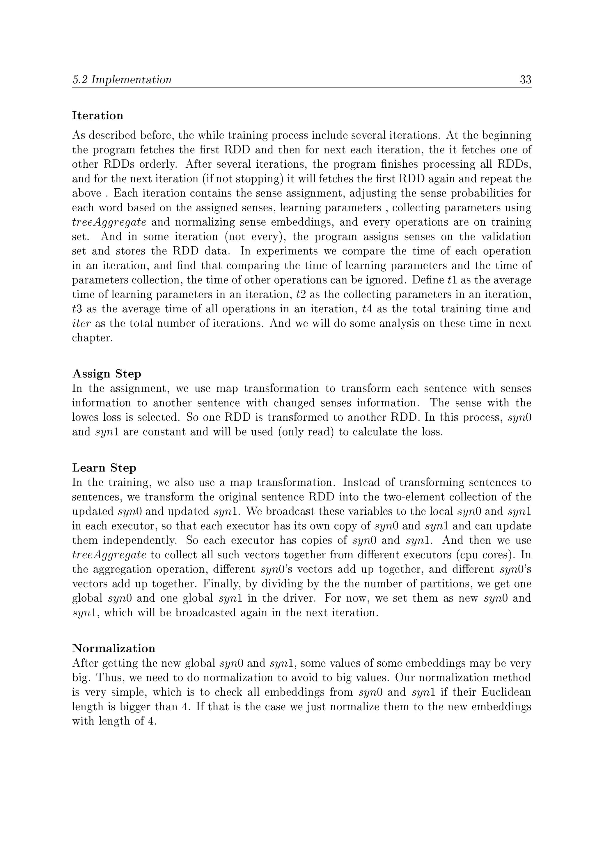 5.2 Implementation 33
Iteration
As described before, the while training process include several iterations. At the beginning
the program fetches the rst RDD and then for next each iteration, the it fetches one of
other RDDs orderly. After several iterations, the program nishes processing all RDDs,
and for the next iteration (if not stopping) it will fetches the rst RDD again and repeat the
above . Each iteration contains the sense assignment, adjusting the sense probabilities for
each word based on the assigned senses, learning parameters , collecting parameters using
treeAggregate and normalizing sense embeddings, and every operations are on training
set. And in some iteration (not every), the program assigns senses on the validation
set and stores the RDD data. In experiments we compare the time of each operation
in an iteration, and nd that comparing the time of learning parameters and the time of
parameters collection, the time of other operations can be ignored. Dene t1 as the average
time of learning parameters in an iteration, t2 as the collecting parameters in an iteration,
t3 as the average time of all operations in an iteration, t4 as the total training time and
iter as the total number of iterations. And we will do some analysis on these time in next
chapter.
Assign Step
In the assignment, we use map transformation to transform each sentence with senses
information to another sentence with changed senses information. The sense with the
lowes loss is selected. So one RDD is transformed to another RDD. In this process, syn0
and syn1 are constant and will be used (only read) to calculate the loss.
Learn Step
In the training, we also use a map transformation. Instead of transforming sentences to
sentences, we transform the original sentence RDD into the two-element collection of the
updated syn0 and updated syn1. We broadcast these variables to the local syn0 and syn1
in each executor, so that each executor has its own copy of syn0 and syn1 and can update
them independently. So each executor has copies of syn0 and syn1. And then we use
treeAggregate to collect all such vectors together from dierent executors (cpu cores). In
the aggregation operation, dierent syn0's vectors add up together, and dierent syn0's
vectors add up together. Finally, by dividing by the the number of partitions, we get one
global syn0 and one global syn1 in the driver. For now, we set them as new syn0 and
syn1, which will be broadcasted again in the next iteration.
Normalization
After getting the new global syn0 and syn1, some values of some embeddings may be very
big. Thus, we need to do normalization to avoid to big values. Our normalization method
is very simple, which is to check all embeddings from syn0 and syn1 if their Euclidean
length is bigger than 4. If that is the case we just normalize them to the new embeddings
with length of 4.
 