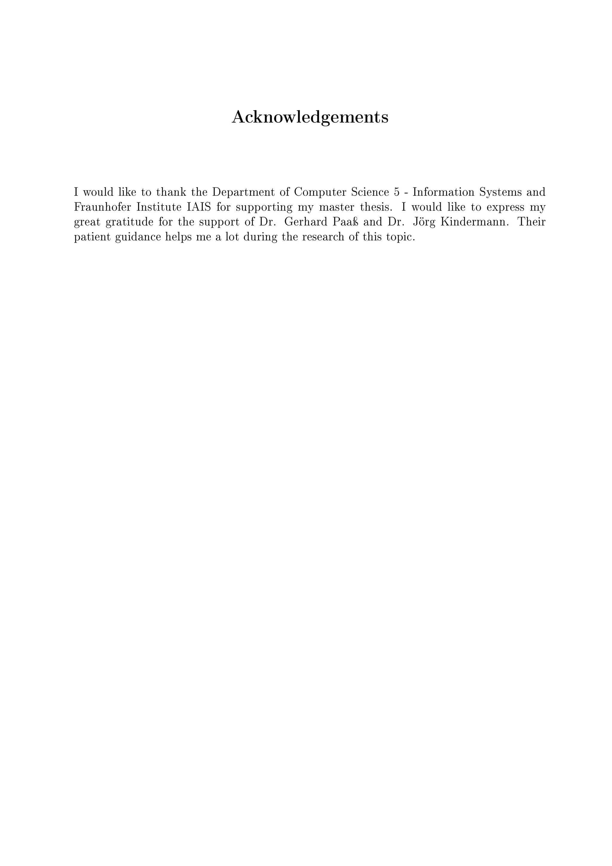 Acknowledgements
I would like to thank the Department of Computer Science 5 - Information Systems and
Fraunhofer Institute IAIS for supporting my master thesis. I would like to express my
great gratitude for the support of Dr. Gerhard Paaÿ and Dr. Jörg Kindermann. Their
patient guidance helps me a lot during the research of this topic.
 