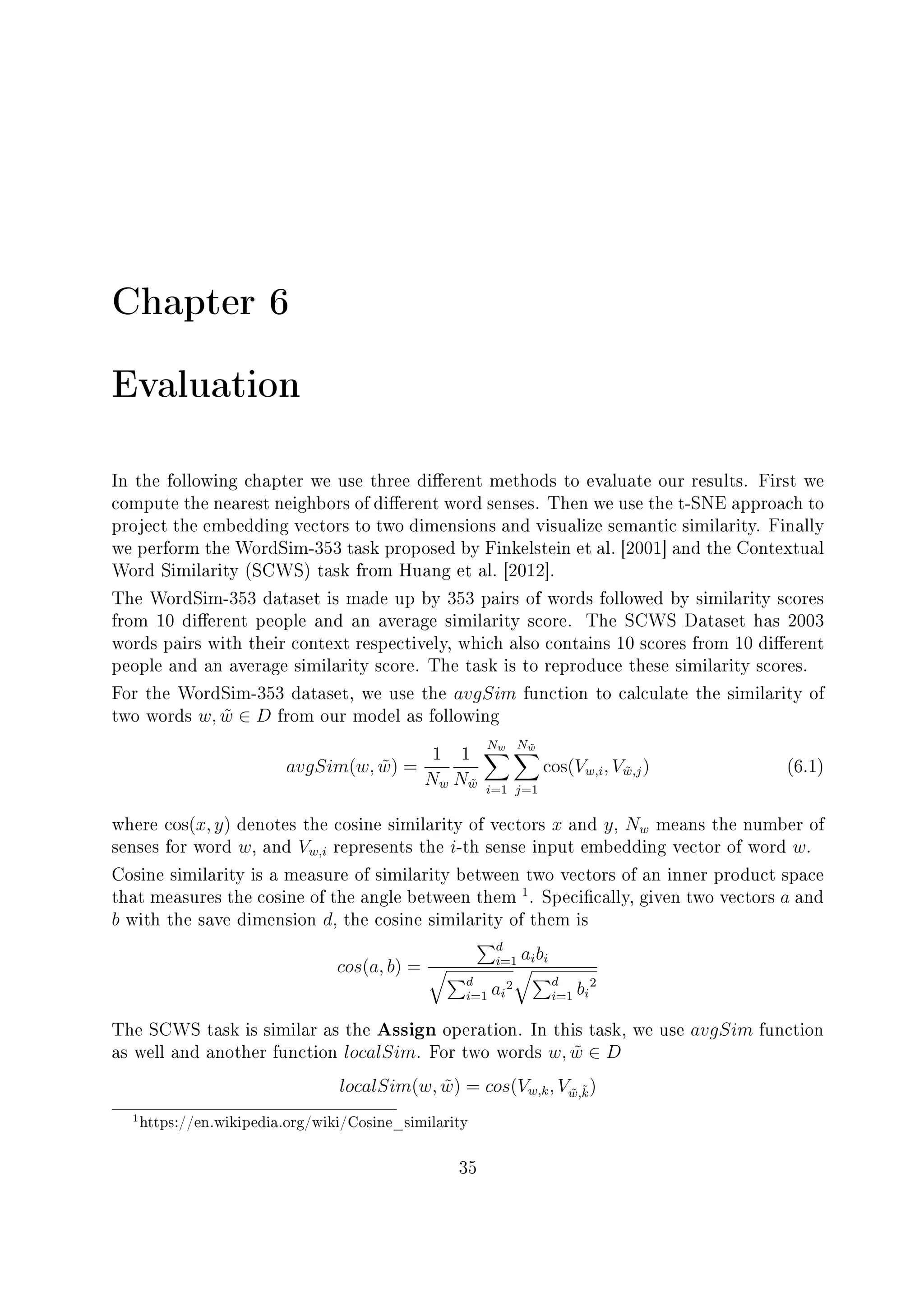 Chapter 6
Evaluation
In the following chapter we use three dierent methods to evaluate our results. First we
compute the nearest neighbors of dierent word senses. Then we use the t-SNE approach to
project the embedding vectors to two dimensions and visualize semantic similarity. Finally
we perform the WordSim-353 task proposed by Finkelstein et al. [2001] and the Contextual
Word Similarity (SCWS) task from Huang et al. [2012].
The WordSim-353 dataset is made up by 353 pairs of words followed by similarity scores
from 10 dierent people and an average similarity score. The SCWS Dataset has 2003
words pairs with their context respectively, which also contains 10 scores from 10 dierent
people and an average similarity score. The task is to reproduce these similarity scores.
For the WordSim-353 dataset, we use the avgSim function to calculate the similarity of
two words w, ˜w ∈ D from our model as following
avgSim(w, ˜w) =
1
Nw
1
N˜w
Nw
i=1
N ˜w
j=1
cos(Vw,i, V˜w,j) (6.1)
where cos(x, y) denotes the cosine similarity of vectors x and y, Nw means the number of
senses for word w, and Vw,i represents the i-th sense input embedding vector of word w.
Cosine similarity is a measure of similarity between two vectors of an inner product space
that measures the cosine of the angle between them
1
. Specically, given two vectors a and
b with the save dimension d, the cosine similarity of them is
cos(a, b) =
d
i=1 aibi
d
i=1 ai
2 d
i=1 bi
2
The SCWS task is similar as the Assign operation. In this task, we use avgSim function
as well and another function localSim. For two words w, ˜w ∈ D
localSim(w, ˜w) = cos(Vw,k, V˜w,˜k)
1https://en.wikipedia.org/wiki/Cosine_similarity
35
 
