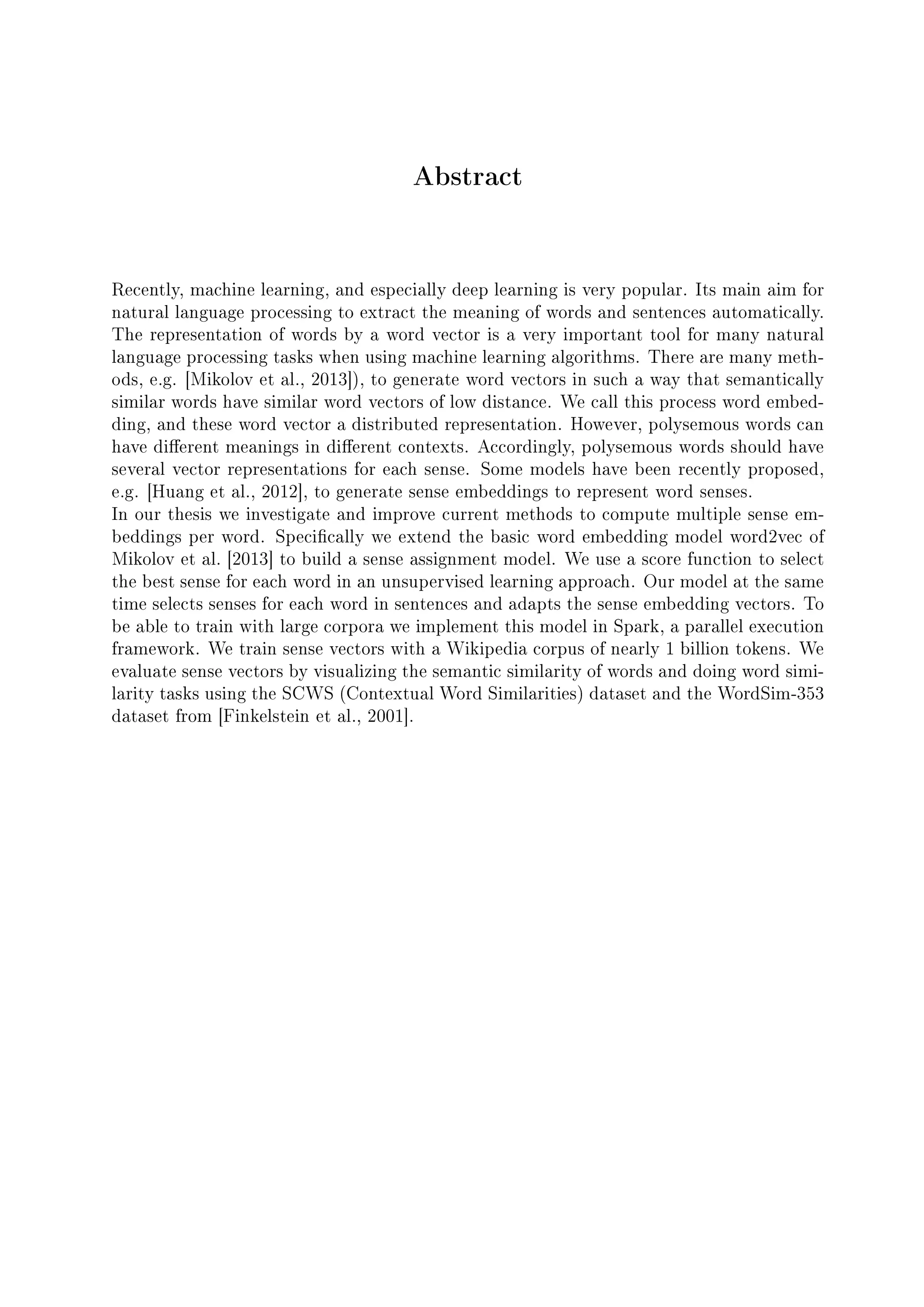 Abstract
Recently, machine learning, and especially deep learning is very popular. Its main aim for
natural language processing to extract the meaning of words and sentences automatically.
The representation of words by a word vector is a very important tool for many natural
language processing tasks when using machine learning algorithms. There are many meth-
ods, e.g. [Mikolov et al., 2013]), to generate word vectors in such a way that semantically
similar words have similar word vectors of low distance. We call this process word embed-
ding, and these word vector a distributed representation. However, polysemous words can
have dierent meanings in dierent contexts. Accordingly, polysemous words should have
several vector representations for each sense. Some models have been recently proposed,
e.g. [Huang et al., 2012], to generate sense embeddings to represent word senses.
In our thesis we investigate and improve current methods to compute multiple sense em-
beddings per word. Specically we extend the basic word embedding model word2vec of
Mikolov et al. [2013] to build a sense assignment model. We use a score function to select
the best sense for each word in an unsupervised learning approach. Our model at the same
time selects senses for each word in sentences and adapts the sense embedding vectors. To
be able to train with large corpora we implement this model in Spark, a parallel execution
framework. We train sense vectors with a Wikipedia corpus of nearly 1 billion tokens. We
evaluate sense vectors by visualizing the semantic similarity of words and doing word simi-
larity tasks using the SCWS (Contextual Word Similarities) dataset and the WordSim-353
dataset from [Finkelstein et al., 2001].
 