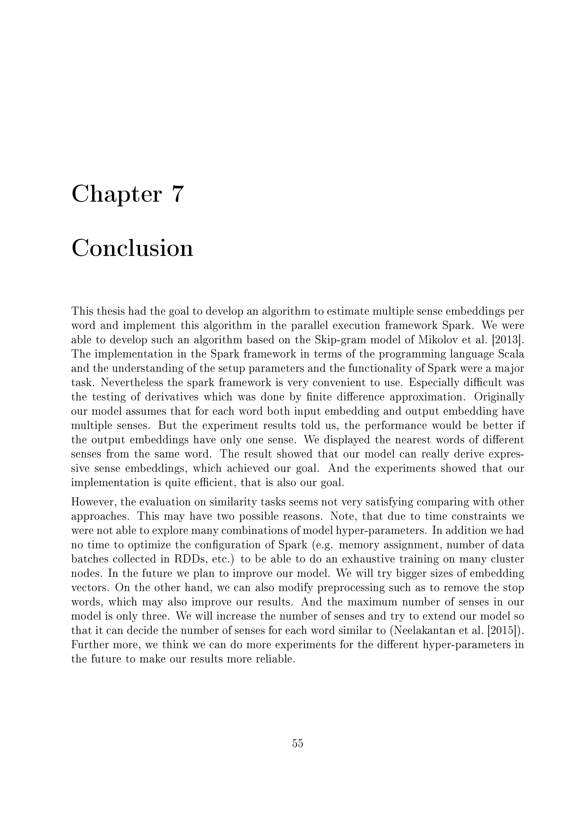 Chapter 7
Conclusion
This thesis had the goal to develop an algorithm to estimate multiple sense embeddings per
word and implement this algorithm in the parallel execution framework Spark. We were
able to develop such an algorithm based on the Skip-gram model of Mikolov et al. [2013].
The implementation in the Spark framework in terms of the programming language Scala
and the understanding of the setup parameters and the functionality of Spark were a major
task. Nevertheless the spark framework is very convenient to use. Especially dicult was
the testing of derivatives which was done by nite dierence approximation. Originally
our model assumes that for each word both input embedding and output embedding have
multiple senses. But the experiment results told us, the performance would be better if
the output embeddings have only one sense. We displayed the nearest words of dierent
senses from the same word. The result showed that our model can really derive expres-
sive sense embeddings, which achieved our goal. And the experiments showed that our
implementation is quite ecient, that is also our goal.
However, the evaluation on similarity tasks seems not very satisfying comparing with other
approaches. This may have two possible reasons. Note, that due to time constraints we
were not able to explore many combinations of model hyper-parameters. In addition we had
no time to optimize the conguration of Spark (e.g. memory assignment, number of data
batches collected in RDDs, etc.) to be able to do an exhaustive training on many cluster
nodes. In the future we plan to improve our model. We will try bigger sizes of embedding
vectors. On the other hand, we can also modify preprocessing such as to remove the stop
words, which may also improve our results. And the maximum number of senses in our
model is only three. We will increase the number of senses and try to extend our model so
that it can decide the number of senses for each word similar to (Neelakantan et al. [2015]).
Further more, we think we can do more experiments for the dierent hyper-parameters in
the future to make our results more reliable.
55
 
