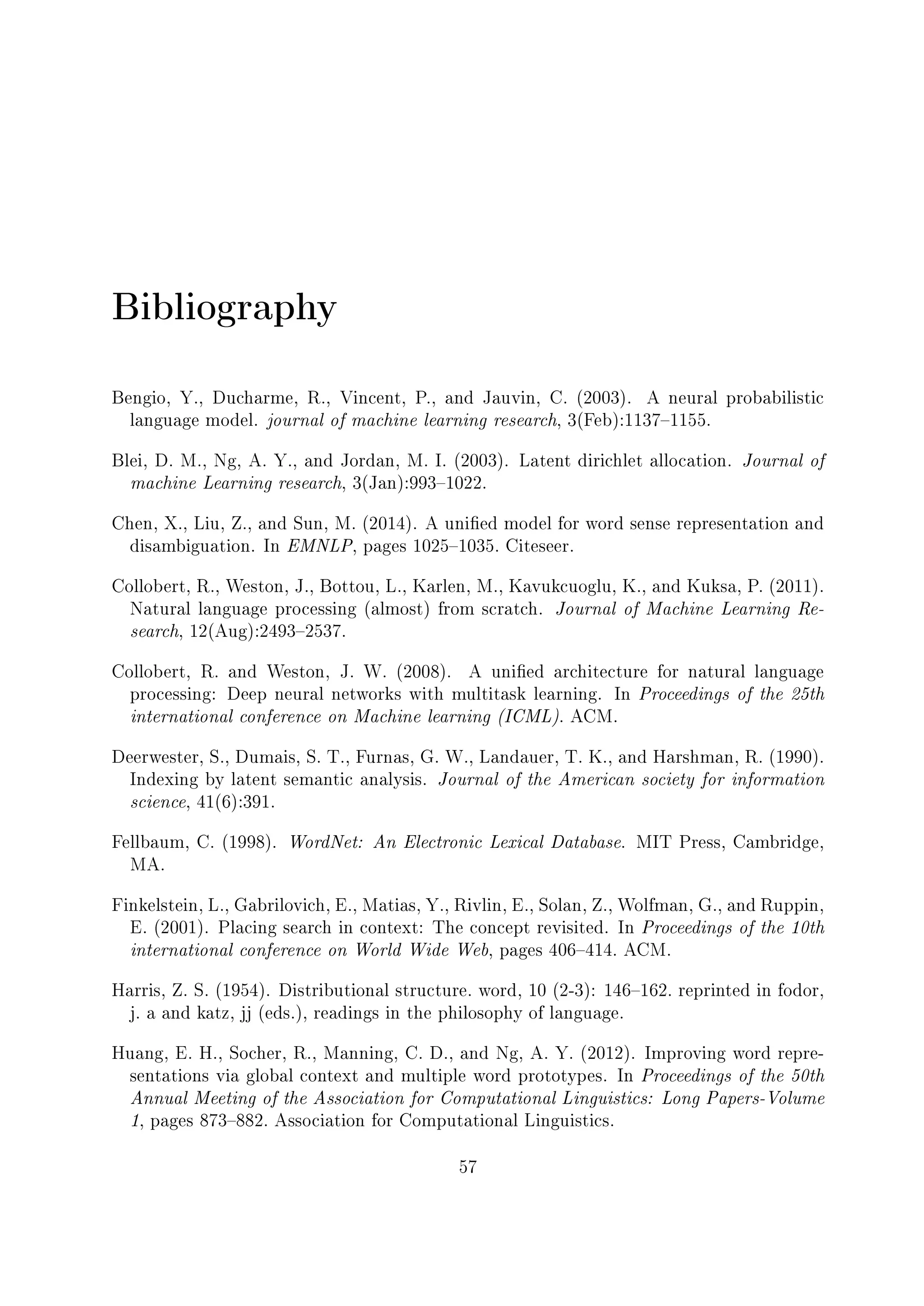 Bibliography
Bengio, Y., Ducharme, R., Vincent, P., and Jauvin, C. (2003). A neural probabilistic
language model. journal of machine learning research, 3(Feb):11371155.
Blei, D. M., Ng, A. Y., and Jordan, M. I. (2003). Latent dirichlet allocation. Journal of
machine Learning research, 3(Jan):9931022.
Chen, X., Liu, Z., and Sun, M. (2014). A unied model for word sense representation and
disambiguation. In EMNLP, pages 10251035. Citeseer.
Collobert, R., Weston, J., Bottou, L., Karlen, M., Kavukcuoglu, K., and Kuksa, P. (2011).
Natural language processing (almost) from scratch. Journal of Machine Learning Re-
search, 12(Aug):24932537.
Collobert, R. and Weston, J. W. (2008). A unied architecture for natural language
processing: Deep neural networks with multitask learning. In Proceedings of the 25th
international conference on Machine learning (ICML). ACM.
Deerwester, S., Dumais, S. T., Furnas, G. W., Landauer, T. K., and Harshman, R. (1990).
Indexing by latent semantic analysis. Journal of the American society for information
science, 41(6):391.
Fellbaum, C. (1998). WordNet: An Electronic Lexical Database. MIT Press, Cambridge,
MA.
Finkelstein, L., Gabrilovich, E., Matias, Y., Rivlin, E., Solan, Z., Wolfman, G., and Ruppin,
E. (2001). Placing search in context: The concept revisited. In Proceedings of the 10th
international conference on World Wide Web, pages 406414. ACM.
Harris, Z. S. (1954). Distributional structure. word, 10 (2-3): 146162. reprinted in fodor,
j. a and katz, jj (eds.), readings in the philosophy of language.
Huang, E. H., Socher, R., Manning, C. D., and Ng, A. Y. (2012). Improving word repre-
sentations via global context and multiple word prototypes. In Proceedings of the 50th
Annual Meeting of the Association for Computational Linguistics: Long Papers-Volume
1, pages 873882. Association for Computational Linguistics.
57
 