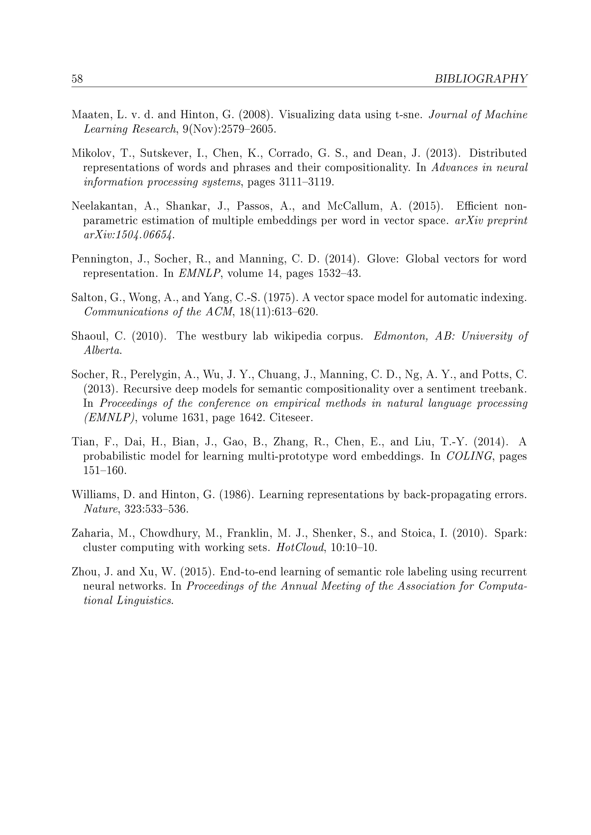 58 BIBLIOGRAPHY
Maaten, L. v. d. and Hinton, G. (2008). Visualizing data using t-sne. Journal of Machine
Learning Research, 9(Nov):25792605.
Mikolov, T., Sutskever, I., Chen, K., Corrado, G. S., and Dean, J. (2013). Distributed
representations of words and phrases and their compositionality. In Advances in neural
information processing systems, pages 31113119.
Neelakantan, A., Shankar, J., Passos, A., and McCallum, A. (2015). Ecient non-
parametric estimation of multiple embeddings per word in vector space. arXiv preprint
arXiv:1504.06654.
Pennington, J., Socher, R., and Manning, C. D. (2014). Glove: Global vectors for word
representation. In EMNLP, volume 14, pages 153243.
Salton, G., Wong, A., and Yang, C.-S. (1975). A vector space model for automatic indexing.
Communications of the ACM, 18(11):613620.
Shaoul, C. (2010). The westbury lab wikipedia corpus. Edmonton, AB: University of
Alberta.
Socher, R., Perelygin, A., Wu, J. Y., Chuang, J., Manning, C. D., Ng, A. Y., and Potts, C.
(2013). Recursive deep models for semantic compositionality over a sentiment treebank.
In Proceedings of the conference on empirical methods in natural language processing
(EMNLP), volume 1631, page 1642. Citeseer.
Tian, F., Dai, H., Bian, J., Gao, B., Zhang, R., Chen, E., and Liu, T.-Y. (2014). A
probabilistic model for learning multi-prototype word embeddings. In COLING, pages
151160.
Williams, D. and Hinton, G. (1986). Learning representations by back-propagating errors.
Nature, 323:533536.
Zaharia, M., Chowdhury, M., Franklin, M. J., Shenker, S., and Stoica, I. (2010). Spark:
cluster computing with working sets. HotCloud, 10:1010.
Zhou, J. and Xu, W. (2015). End-to-end learning of semantic role labeling using recurrent
neural networks. In Proceedings of the Annual Meeting of the Association for Computa-
tional Linguistics.
 