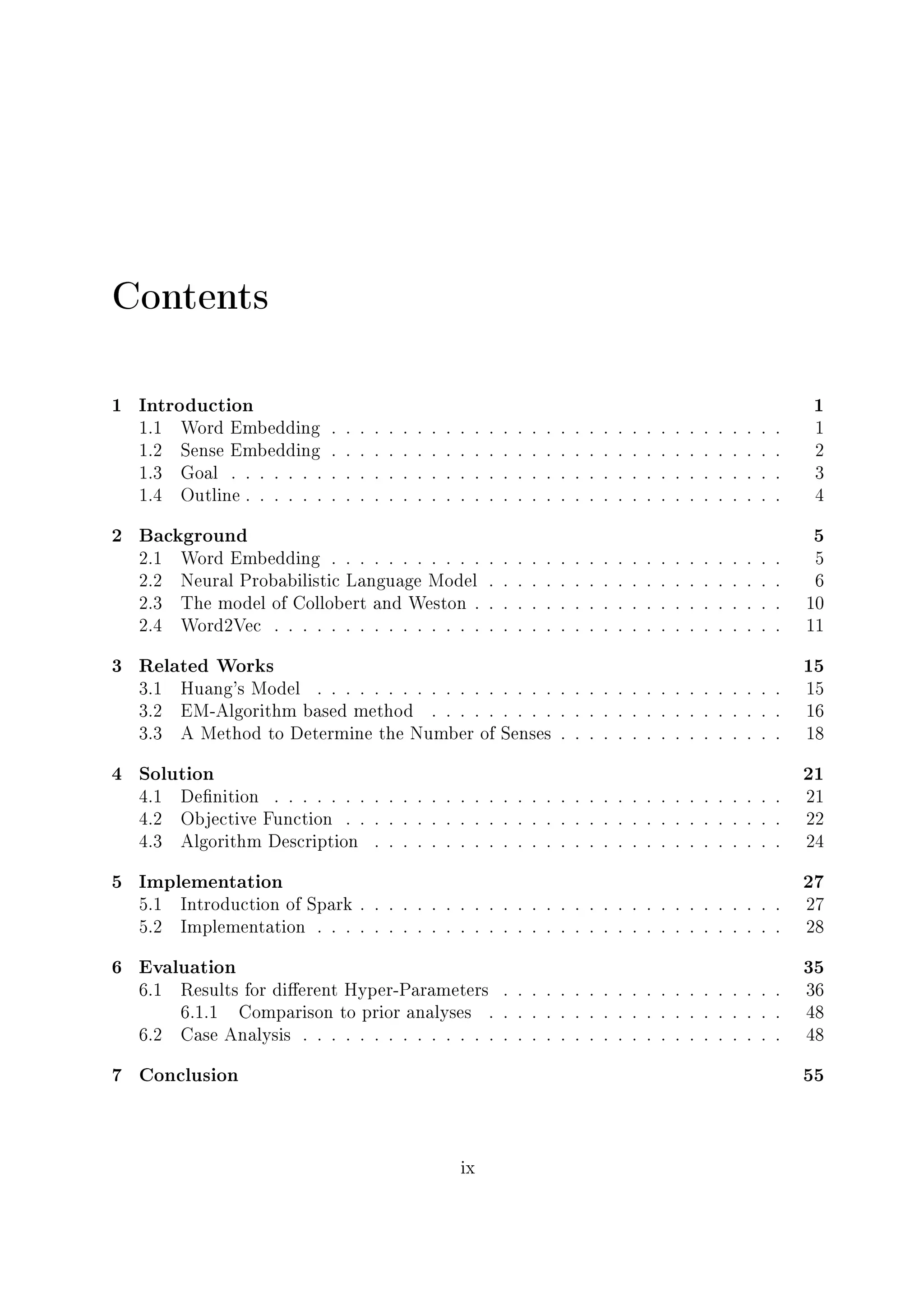 Contents
1 Introduction 1
1.1 Word Embedding . . . . . . . . . . . . . . . . . . . . . . . . . . . . . . . . 1
1.2 Sense Embedding . . . . . . . . . . . . . . . . . . . . . . . . . . . . . . . . 2
1.3 Goal . . . . . . . . . . . . . . . . . . . . . . . . . . . . . . . . . . . . . . . 3
1.4 Outline . . . . . . . . . . . . . . . . . . . . . . . . . . . . . . . . . . . . . . 4
2 Background 5
2.1 Word Embedding . . . . . . . . . . . . . . . . . . . . . . . . . . . . . . . . 5
2.2 Neural Probabilistic Language Model . . . . . . . . . . . . . . . . . . . . . 6
2.3 The model of Collobert and Weston . . . . . . . . . . . . . . . . . . . . . . 10
2.4 Word2Vec . . . . . . . . . . . . . . . . . . . . . . . . . . . . . . . . . . . . 11
3 Related Works 15
3.1 Huang's Model . . . . . . . . . . . . . . . . . . . . . . . . . . . . . . . . . 15
3.2 EM-Algorithm based method . . . . . . . . . . . . . . . . . . . . . . . . . 16
3.3 A Method to Determine the Number of Senses . . . . . . . . . . . . . . . . 18
4 Solution 21
4.1 Denition . . . . . . . . . . . . . . . . . . . . . . . . . . . . . . . . . . . . 21
4.2 Objective Function . . . . . . . . . . . . . . . . . . . . . . . . . . . . . . . 22
4.3 Algorithm Description . . . . . . . . . . . . . . . . . . . . . . . . . . . . . 24
5 Implementation 27
5.1 Introduction of Spark . . . . . . . . . . . . . . . . . . . . . . . . . . . . . . 27
5.2 Implementation . . . . . . . . . . . . . . . . . . . . . . . . . . . . . . . . . 28
6 Evaluation 35
6.1 Results for dierent Hyper-Parameters . . . . . . . . . . . . . . . . . . . . 36
6.1.1 Comparison to prior analyses . . . . . . . . . . . . . . . . . . . . . 48
6.2 Case Analysis . . . . . . . . . . . . . . . . . . . . . . . . . . . . . . . . . . 48
7 Conclusion 55
ix
 