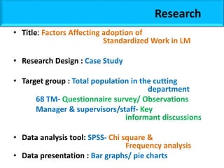 Research
• Title: Factors Affecting adoption of
Standardized Work in LM
• Research Design : Case Study
• Target group : Total population in the cutting
department
68 TM- Questionnaire survey/ Observations
Manager & supervisors/staff- Key
informant discussions
• Data analysis tool: SPSS- Chi square &
Frequency analysis
• Data presentation : Bar graphs/ pie charts
 
