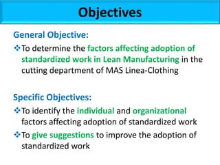 General Objective:
To determine the factors affecting adoption of
standardized work in Lean Manufacturing in the
cutting department of MAS Linea-Clothing
Specific Objectives:
To identify the individual and organizational
factors affecting adoption of standardized work
To give suggestions to improve the adoption of
standardized work
Objectives
 