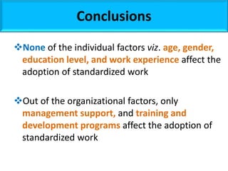 Conclusions
None of the individual factors viz. age, gender,
education level, and work experience affect the
adoption of standardized work
Out of the organizational factors, only
management support, and training and
development programs affect the adoption of
standardized work
 