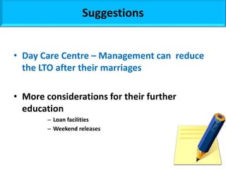 Suggestions
• Day Care Centre – Management can reduce
the LTO after their marriages
• More considerations for their further
education
– Loan facilities
– Weekend releases
 