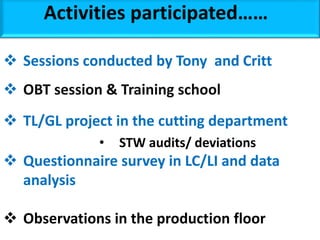 Activities participated……
 Sessions conducted by Tony and Critt
 OBT session & Training school
 TL/GL project in the cutting department
• STW audits/ deviations
 Questionnaire survey in LC/LI and data
analysis
 Observations in the production floor
 