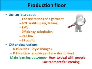 • Got an idea about
–The operations of a garment
–AQL audits (pass/failure)
–SMV
–Efficiency calculation
–Red box
–6S audits
• Other observations
– Difficulties- Style changes
– Difficulties- graphic printers- due to heat
Main learning outcomes- How to deal with people
Environment for learning
Production floor
 