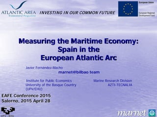 INVESTING IN OUR COMMON FUTURE
Measuring the Maritime Economy:
Spain in the
European Atlantic Arc
Javier Fernández-Macho
marnet@bilbao team
Institute for Public Economics Marine Research Division
University of the Basque Country AZTI-TECNALIA
(UPV/EHU)
EAFE Conference 2015
Salerno, 2015 April 28
 