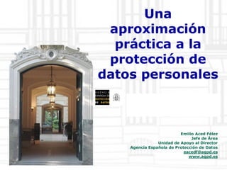 www.agpd.es

Una
aproximación
práctica a la
protección de
datos personales
www.agpd.es

Emilio Aced Félez
Jefe de Área
Unidad de Apoyo al Director
Agencia Española de Protección de Datos
eacedf@agpd.es
www.agpd.es

 