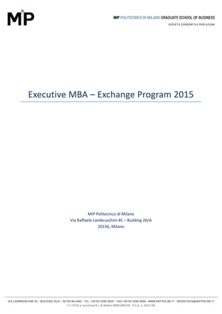  
 
 
Executive MBA – Exchange Program 2015 
	
	
	
	
	
	
	
	
	
	
	
	
	
	
	
	
	
	
	
MIP Politecnico di Milano 
Via Raffaele Lambruschini 4C – Building 26/A 
20156, Milano 
	
	
	
	
	
	
	
 