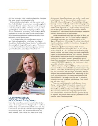 8
YOUNG TALENT AT THE QCRI
this type of therapy could complement existing therapies
that target rapidly growing cancer cells.
Craig is also investigating the role that normal white
blood cells (the basis of our immune system) may play in
metastasis. There is evidence that cancer cells can co-opt
white blood cells to aid the metastasis process, in effect
upending their normal disease-ﬁghting function. Craig
and his collaborators are working towards a type of ther-
apy that will “awaken” the white blood cells so that in-
stead of remaining passive or ineffective against cancer
cells, they actively attack them.
“To me it’s a very exciting time for cancer research,”
says Craig, who earned the 2011 Young Investigator
Award from the Canadian Cancer Society. “In addition to
developing better targeted therapies against the tumor,
we can also ﬁnd therapies that reenergize our immune
system to ﬁnish the job and prevent metastasis.”
Dr. Penny Bradbury
NCIC Clinical Trials Group
Every day, somewhere, cancer researchers like Craig
make a discovery deemed by their peers to be worthy of
further study. This is when clinical trials come into play.
Clinical trials are carefully controlled tests that provide
understanding about new treatments for cancer and
other diseases. Phase 1 trials take place in the early
development stage of a treatment and involve a small num-
ber of patients who try it so researchers can learn more
about side effects and dosage. A Phase 2 trial provides pre-
liminary evidence of efficacy and beneﬁt in a larger popula-
tion of patients, while a Phase 3 trial may involve hundreds
or thousands of patients in a single country, or many coun-
tries. It’s the gold-standard test that compares the new
treatment with the current standard treatment to determine
whether the new one is an improvement.
“People often assume that a new drug must be better, but
that’s not always true,” says Dr. Penny Bradbury, a practic-
ing medical oncologist and assistant professor in the
Queen’s Department of Oncology. “It’s critical to do clinical
trials to understand what the best treatment strategies for
patients really are.”
Within the QCRI’s Cancer Clinical Trials Division,
Bradbury is the senior investigator at the NCIC Clinical
Trials Group (NCIC CTG) for clinical trials involving lung
disease. As such, she works closely with other lung-cancer
experts at approximately 60 NCIC CTG-affiliated hospitals
across Canada and internationally to identify promising
treatments – these days, typically targeted lung cancer
drugs. Once a treatment is chosen for a trial, Bradbury leads
a team at NCIC CTG to guide the trial from concept devel-
opment to activation and analysis.
Clinical trials are complex and labour-intensive research
projects. Bradbury ensures that the trial protocols are being
followed to the letter, monitors safety aspects related to the
trial, and ensures the data ﬂowing in from all the different
hospitals are consistent and error-free before they are ana-
lyzed and interpreted. It’s incredibly detail-oriented and
time-consuming – a Phase 1 trial may take 18 months or
longer to complete, but a large international Phase 3 trial
may take many years.
“We always want that positive study, because it may
change practice and will help patients and patient out-
comes,” says Bradbury, who also holds a Cancer Care
Ontario Research Chair in Experimental Therapeutics.
“But a successful clinical trial is equally one that’s been
well conducted and answers the research question. It may
be negative, but you can learn from it – you take what you
can from it and then change tack.”
 