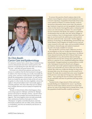 (e)AFFECT Issue 5 Spring 2014 9
FEATURE
Dr. Chris Booth
Cancer Care and Epidemiology
It’s natural to assume that a cancer drug or treatment that
survives clinical trials and enters routine practice will
perform as it did during the trials. But that’s not always
the case – and there are good reasons why.
To be part of a clinical trial, patients must have the
disease or condition that the trial treatment is designed
to address, but otherwise they are usually reasonably ﬁt,
young, active, and free of other diseases that might com-
plicate the interpretation of trial results. As well, trial pa-
tients are treated by specialists at state-of-the-art cancer
hospitals. In other words, the strict eligibility criteria that
apply to clinical trial subjects don’t necessarily apply to
everyday patients, who more often than not are elderly,
have multiple illnesses and are treated in hospitals big
and small.
“Results of clinical trials reﬂect what happens when
a new drug is given to ‘Olympic’ patients, by ‘Olympic’
doctors and nurses in ‘Olympic centres,’” says Dr. Chris
Booth, a medical oncologist and associate professor at
Queen’s. “But what happens when you take potentially
toxic medications that have been given to these
‘Olympians’ in tightly-controlled situations and treat
thousands of patients who are older, sicker, with other
co-morbidities, and who are treated by real doctors in
the real world?”
To answer this question, Booth analyzes data in the
Ontario Cancer Registry and provincial treatment records,
a massive repository of population-based data about every
cancer patient in Ontario. It contains decades’ worth of
anonymous information about cancer type, the patient’s
age, treatment, long-term survival, geographic location and
a host of other factors that together paint a vivid picture of
cancer care and outcomes in Ontario. For cancer health
services researchers like Booth, the registry is a gold mine
of information that can offer vital clues about changes in
cancer incidence, how it is being treated, whether there are
gaps in care that need to be addressed as well as patient
outcomes achieved in the “real world.” Another Queen’s
professor of oncology, Dr. Bill Mackillop, pioneered the use
of the Ontario Cancer Registry for health services and out-
comes research in the early 1990s, and successfully lobbied
for Ontario’s chemotherapy and radiation treatment
records to be made available for research.
One way Booth’s work has made a difference involves
an investigation on the use of adjuvant chemotherapy in
patients who have had surgery for lung cancer. An interna-
tional clinical trial led by the NCIC Clinical Trials Group
and published in 2004 showed that adjuvant therapy
improved the survival rates of lung cancer patients by as
much as 15 percent. It was a landmark ﬁnding that, almost
immediately, changed treatment recommendations world-
wide. Subsequent research by Booth and colleagues
showed that “real world” patients treated in Ontario de-
rived a survival beneﬁt very close to that seen in the clini-
cal trial. But while use of adjuvant therapy for lung cancer
increased after 2004, the increase was not as much as ex-
pected. The study also revealed that some cancer hospitals
in the province used adjuvant therapy more often than
others – thus opening the door for further improvement
in care and better outcomes for patients with lung cancer
in Ontario.
“Society invests a huge amount of time and money
towards ﬁnding new treatments for cancer,” says Booth,
“but if we invest some of those resources to ensure that
doctors do some of the things that we already know work,
the population health beneﬁts would be enormous.”
YOUNG TALENT AT THE QCRI
 