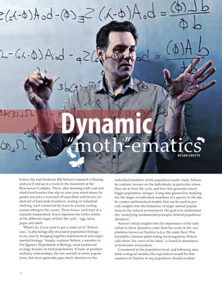 10
BY IAN COUTTS
Dynamic
“moth”-ematics
Follow the trail Professor Bill Nelson’s research is blazing
and you’ll end up in a room in the basement of the
Biosciences Complex. There, after donning a lab coat and
elasticized booties that slip on over your street shoes, he
guides you into a screened-off area ﬁlled with boxes cre-
ated out of hard pink insulation, resting on industrial
shelving, each connected by hoses to a noisy cooling
system sitting in the corner. Those boxes, each kept at a
separate temperature, house Japanese tea tortrix moths
at the different stages of their life cycle – egg, larva,
pupa, and adult.
“What I do, if you want to put a name on it,” Nelson
says, “is physiologically-structured population biology –
in my case by bringing together mathematical and exper-
imental biology.” Simply, explains Nelson, a member of
the Queen’s Department of Biology, most traditional
ecology focuses on total populations. It looks at predator
and prey relationships, the rise and fall of entire popula-
tions, but never generally pays much attention to the
individual members of the population under study. Nelson,
by contrast, focuses on the individuals, in particular where
they are in their life cycle, and how this generates much
bigger population changes. Using data gleaned by studying
the life stages of individual members of a species in the lab,
he creates mathematical models that can be used to pro-
vide insights into the behaviour of larger animal popula-
tions in the natural environment. His goal is to understand
the “underlying fundamental principles behind population
dynamics.”
Nelson’s initial insights into the importance of the indi-
vidual in these dynamics came from his work on the zoo-
plankton known as Daphnia (a.k.a. the water ﬂea). This
incredibly common plant-eating microorganism, Nelson
calls them “the cows of the lakes,” is found in abundance
in freshwater everywhere.
Considered at the population level, and following stan-
dard ecological models, the expectation would be that
numbers of Daphnia in any population should oscillate
 