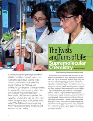 12
TheTwists
andTurnsofLife:
Supramolecular
Chemistry BY JUDY WEARING
Chemist Anne Petitjean rhymes off her
childhood influences with ease − the
work of Louis Pasteur, a desire to be
an artist, and a need to answer life’s
mysteries from the“bottom up.”
She found convergence of these interests
in supramolecular chemistry, a field she
describes as“molecular sociology …
how [molecules] behave together, the
way they interact, the way they feel each
other, recognize each other, sense each
other.” The field applies to everything
from materials science to medicine and
environmental studies.
Like Pasteur, Petitjean’s approach to research is “to feel
what society needs and be aware of where your chemistry
takes you.” One of her favourite targets is DNA, which has
the most predictable structure of the large, biologically
important molecules. Most DNA molecules at rest in our
cells have a double helix shape – with pairs of nucleic acids
arranged in a twisting ladder. The arrangement is compact
and keeps our genetic material safe, buried inside the helix.
But cells are dynamic and when DNA’s information is
read, the molecule’s architecture transforms into folds,
loops, and other secondary structures. It is these temporary
structures Petitjean ﬁnds most interesting for they are “re-
sponsible for life.” Her favourite secondary structures are
the guanine quadruplexes. Guanine is one of four nucleic
acids in DNA, and it forms quartets – squares that lie ﬂat,
stacked like pancakes, turning a section of the DNA ladder
into a wide staircase. With 23 known structural variations
and a number of speciﬁc functions, Petitjean is revelling in
quadruplex mysteries.
Anne Petitjean (on right) assists a student in the lab.
 