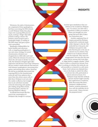 (e)AFFECT Issue 5 Spring 2014
Telomeres, the ends of chromosomes,
are comprised of these quadruplexes,
but they occur along the DNA strands
as well. Petitjean thinks they play a
major role in pacing DNA process-
ing by creating a “bulge” that stalls
proteins reading a strand. The
proteins cannot progress past a
quadruplex bulge, so reading of
the DNA stops, and gene expres-
sion is prevented.
Quadruplex folding differs be-
tween healthy and cancerous
cells, so targeting quadruplexes is
one anti-cancer strategy. In normal
chromosomes, telomeres are-
chopped down a little after each repli-
cation. When the telomere becomes too
short, the cell ceases to divide. In cancer
cells, the telomeres elongate again after
replication and division never stops. Petitjean’s
lab has created a small molecule that interacts
with telomere quadruplexes, preventing elon-
gation, and slowing down cancer. However,
the lab has accidentally discovered that
exposing DNA to this manufactured
molecule and X-ray radiation does
more than slow down cancer cells, it
kills them. Petitjean is not sure why
the combo is effective, but it might
have to do with their invented
molecule interacting with quadru-
plex folding along DNA strands,
preventing repair, and thus en-
hancing radiation’s efficacy.
Accidental discoveries like this
seem to be commonplace in
Petitjean’s lab, though it is not just
luck but open-mindedness that con-
tributes to the revelations. Petitjean
says, “In science, you start with a
hypothesis, it takes you maybe to
where you thought you were
going, but most often it takes
you somewhere else.”
Another unplanned line of
inquiry pursued by Petitjean
started with a molecule made
while “playing” in the lab. The
molecule has a tiny pore, and
Petitjean was quick to take
note that the pore is the size of
a calcium ion. In solution, they
tested to see if calcium interacts
with the molecule. They were not
disappointed. Not only does the mol-
ecule bind to calcium, but it also likes
to “align itself in a regular cylinder.” What
they’ve made is a channel for calcium. Now
they’re working on whether this molecule can
self-assemble as a channel in a cell’s mem-
brane. Such calcium ion channels func-
tion in the body to control the inﬂux
of calcium into cells, particularly in
muscle and nerve tissues. It is
Petitjean’s hope that this artiﬁcial
calcium channel might someday
have applications in medicine.
With discoveries like these,
Petitjean’s childhood hero,
Pasteur, would be pleased at
how well she embodies his fa-
mous words, “chance favours
the prepared mind.”
13
INSIGHTS
 