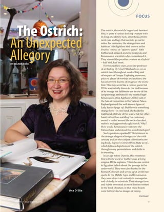 17
Continued
FOCUS
(e)AFFECT Issue 5 Spring 2014
Una D’Elia
The Ostrich:
An Unexpected
AllegorBY MELINDA KNOX
y
The ostrich, the world’s largest and heaviest
bird, is quite a curious looking creature with
its long and skinny neck, small head, promi-
nent eyes and legs that seem to go on for
miles. For centuries, the strange form and
habits of this ﬂightless bird known as the
Struthio camelus or “sparrow camel” both
baffled and amazed ancient, medieval, and
Renaissance scientists who encountered it.
They viewed the peculiar creature as a hybrid
– half bird, half beast.
For the past few years, associate professor
of art history Dr. Una D’Elia has been on an
ostrich hunt throughout most of Italy and
other parts of Europe. Exploring museums,
palaces, places of worship and archives, she
has uncovered dozens of images of the exotic
bird. This may seem like a curious quest, but
D’Elia was initially drawn to the bird because
of its strange but deliberate use in one of the
last paintings attributed to the revered high-
Renaissance artist, Raphael. On the wall of
the Sala di Costantino in the Vatican Palace,
Raphael painted the well-known ﬁgure of
Lady Justice (page 19). But there is something
strange here – in one hand, she holds the
traditional attribute of the scales, but her other
hand, rather than wielding the customary
sword, is curled around the neck of an alert,
realistic and aggressively ugly ostrich. Why?
How would Renaissance visitors to the
Vatican have understood this weird interloper?
Such questions sparked D’Elia’s interest in
the strange allegorical imagery of the 16th
century and are the subject of her forthcom-
ing book, Raphael’s Ostrich (Penn State 2015),
which follows depictions of the ostrich
through many permutations and shifts in
its meaning.
In an age before Darwin, this enormous
bird with its “useless” feathers was a living
enigma. D’Elia explains, “Ostriches are central
to Egyptian beliefs about the passage to the
underworld. They were also hunted in the
Roman Coliseum and served up at lavish ban-
quets. In the Middle Ages and Renaissance,
they were objects of curiosity in menageries
and of study for scientists. Their strange form
and habits were read as moral lessons written
in the book of nature, in that these beasts
were both reviled as images of heresy,
 