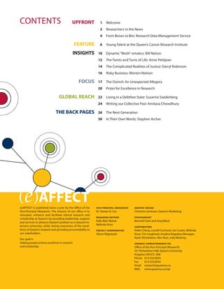 CONTENTS
(e)AFFECT
UPFRONT 1 Welcome
2 Researchers in the News
4 From Bones to Bits: Research Data Management Service
FEATURE 6 Young Talent at the Queen’s Cancer Research Institute
INSIGHTS 10 Dynamic“Moth”-ematics: Bill Nelson
12 The Twists and Turns of Life: Anne Petitjean
14 The Complicated Realities of Justice: Darryl Robinson
16 Risky Business: Morten Nielsen
FOCUS 17 The Ostrich: An Unexpected Allegory
20 Prizes for Excellence in Research
GLOBAL REACH 22 Living in a Debtfare State: Susanne Soederberg
24 Writing our Collective Past: Amitava Chowdhury
26 The Next Generation
30 In Their Own Words: Stephen Archer
THE BACK PAGES
(e)AFFECT is published twice a year by the Office of the
Vice-Principal (Research). The mission of our office is to
stimulate, enhance and facilitate ethical research and
scholarship at Queen’s by providing leadership, support
and services to advance Queen’s position as a research-in-
tensive university, while raising awareness of the excel-
lence of Queen’s research and providing accountability to
our stakeholders.
Our goal is:
Helping people achieve excellence in research
and scholarship.
VICE-PRINCIPAL (RESEARCH)
Dr. Steven N. Liss
MANAGING EDITORS
Kelly Blair-Matuk
Melinda Knox
PROJECT COORDINATION
Alison Migneault
GRAPHIC DESIGN
Christine Jamieson, Queen’s Marketing
PHOTOGRAPHY
Bernard Clark and Greg Black
CONTRIBUTORS
Kiefer Cheng, Lowell Cochrane, Ian Coutts, Melinda
Knox, Tim Lougheed, Ariadna Neguletu-Morogan,
Karen Richardson, Alec Ross, Judy Wearing
ADDRESS CORRESPONDENCE TO:
Office of the Vice-Principal (Research)
251 Richardson Hall, Queen’s University
Kingston ON K7L 3N6
Phone 613.533.6933
Fax 613.533.6934
Email research@queensu.ca
Web www.queensu.ca/vpr
 
