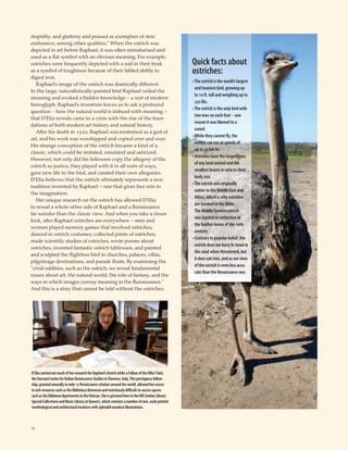 18
stupidity, and gluttony and praised as exemplars of stoic
endurance, among other qualities.” When the ostrich was
depicted in art before Raphael, it was often miniaturised and
used as a ﬂat symbol with an obvious meaning. For example,
ostriches were frequently depicted with a nail in their beak
as a symbol of toughness because of their fabled ability to
digest iron.
Raphael’s image of the ostrich was drastically different.
In the large, naturalistically-painted bird Raphael veiled the
meaning and evoked a hidden knowledge – a sort of modern
hieroglyph. Raphael’s invention forces us to ask a profound
question − how the natural world is imbued with meaning –
that D’Elia reveals came to a crisis with the rise of the foun-
dations of both modern art history and natural history.
After his death in 1520, Raphael was enshrined as a god of
art, and his work was worshipped and copied over and over.
His strange conception of the ostrich became a kind of a
classic, which could be imitated, emulated and satirized.
However, not only did his followers copy the allegory of the
ostrich as justice, they played with it in all sorts of ways,
gave new life to the bird, and created their own allegories.
D’Elia believes that the ostrich ultimately represents a new
tradition invented by Raphael – one that gives free rein to
the imagination.
Her unique research on the ostrich has allowed D’Elia
to reveal a whole other side of Raphael and a Renaissance
far weirder than the classic view. And when you take a closer
look, after Raphael ostriches are everywhere – men and
women played memory games that involved ostriches,
danced in ostrich costumes, collected prints of ostriches,
made scientiﬁc studies of ostriches, wrote poems about
ostriches, invented fantastic ostrich tableware, and painted
and sculpted the ﬂightless bird in churches, palaces, villas,
pilgrimage destinations, and parade ﬂoats. By examining the
“vivid oddities, such as the ostrich, we reveal fundamental
issues about art, the natural world, the role of fantasy, and the
ways in which images convey meaning in the Renaissance.”
And this is a story that cannot be told without the ostriches.
Quick facts about
ostriches:
•The ostrich is the world’s largest
and heaviest bird, growing up
to 10 ft. tall and weighing up to
350 lbs.
•The ostrich is the only bird with
two toes on each foot – one
reason it was likened to a
camel.
•While they cannot fly, the
ostrich can run at speeds of
up to 70 km/hr.
• Ostriches have the largest eyes
of any land animal and the
smallest brains in ratio to their
body size.
•The ostrich was originally
native to the Middle East and
Africa, which is why ostriches
are invoked in the Bible.
The Middle Eastern ostrich
was hunted to extinction in
the feather boom of the 19th
century.
• Contrary to popular belief, the
ostrich does not bury its head in
the sand when threatened, but
it does eat iron, and so our view
of the ostrich is even less accu-
rate than the Renaissance one.
D’EliacarriedoutmuchofherresearchforRaphael’sOstrichwhileaFellowoftheVillaITatti,
theHarvardCenterforItalianRenaissanceStudiesinFlorence,Italy.Thisprestigiousfellow-
ship,grantedannuallytoonly15Renaissancescholarsaroundtheworld,allowedheraccess
torichresourcessuchastheBibliotecaBerensonandnotoriouslydifficult-to-accessspaces
suchastheBibbienaApartmentsintheVatican.SheispicturedhereintheWDJordanLibrary
SpecialCollectionsandMusicLibraryatQueen’s,whichcontainsanumberofrare,earlyprinted
ornithologicalandarchitecturaltreatiseswithsplendidwoodcutillustrations.
 