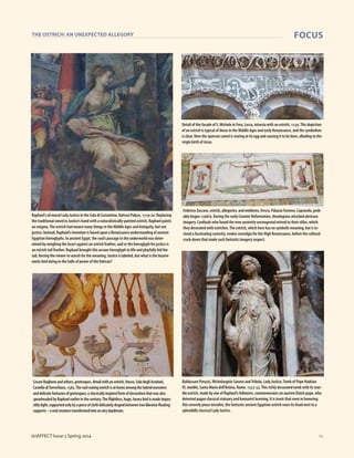 1919
THE OSTRICH: AN UNEXPECTED ALLEGORY FOCUS
(e)AFFECT Issue 5 Spring 2014
Raphael’s oil mural Lady Justice in the Sala di Costantino,Vatican Palace, 1519-20. Replacing
the traditional sword in Justice’s hand with a naturalistically-painted ostrich, Raphael paints
an enigma.The ostrich had meant many things in the Middle Ages and Antiquity, but not
justice. Instead, Raphael’s invention is based upon a Renaissance understanding of ancient
Egyptian hieroglyphs. In ancient Egypt, the soul’s passage to the underworld was deter-
mined by weighing the heart against an ostrich feather, and so the hieroglyph for justice is
an ostrich tail feather. Raphael brought this arcane hieroglyph to life and playfully hid the
tail, forcing the viewer to search for the meaning. Justice is labeled, but what is the bizarre
exotic bird doing in the halls of power of theVatican?
CesareBaglioneandothers,grotesques,detailwithanostrich,fresco,SaladegliAcrobati,
CastellodiTorrechiara,1583.Thenail-eatingostrichisathomeamongthehybridmonsters
anddelicatefantasiesofgrotesques,aclassicallyinspiredformofdecorationthatwasalso
spearheadedbyRaphaelearlierinthecentury.Theflightless,huge,heavybirdismadeimpos-
siblylight,supportedonlybyapieceofclothdelicatelydrapedbetweentwolikewisefloating
supports–arealcreaturetransformedintoanairydaydream.
Detail of the facade of S. Michele in Foro, Lucca, intarsia with an ostrich, 1239.This depiction
of an ostrich is typical of those in the Middle Ages and early Renaissance, and the symbolism
is clear. Here the sparrow camel is staring at its egg and causing it to be born, alluding to the
virgin birth of Jesus.
Federico Zuccaro, ostrich, allegories, and emblems, fresco, Palazzo Farnese, Caprarola, prob-
ably begun 1568/9. During the early Counter Reformation, theologians attacked abstruse
imagery. Cardinals who found the new austerity uncongenial retired to their villas, which
they decorated with ostriches.The ostrich, which here has no symbolic meaning, but is in-
stead a fascinating curiosity, evokes nostalgia for the High Renaissance, before the cultural
crack-down that made such fantastic imagery suspect.
Baldassare Peruzzi, Michelangelo Sanese andTribolo, Lady Justice,Tomb of Pope Hadrian
VI, marble, Santa Maria dell’Anima, Rome, 1523-33.This richly decorated tomb with its mar-
ble ostrich, made by one of Raphael’s followers, commemorates an austere Dutch pope, who
detested pagan classical statuary and humanist learning. It is ironic that even in honoring
this severely pious moralist, the fantastic ancient Egyptian ostrich rears its head next to a
splendidly classical Lady Justice.
 