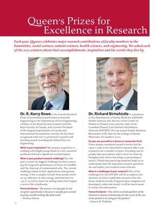 20
Queen’s Prizes for
Excellence in Research
Each year, Queen’s celebrates major research contributions of faculty members in the
humanities, social sciences, natural sciences, health sciences, and engineering. We asked each
of the 2013 winners about their accomplishments, inspiration and the words they live by.
Dr. R. Kerry Rowe is the Canada Research
Chair in Geotechnical and Geoenvironmental
Engineering in the Department of Civil Engineering,
a Fellow of the Royal Society (London) and the
Royal Society of Canada, and a former President
of the Engineering Institute of Canada and
International Geosynthetics Society. He has been
recognized with over 75 prominent research and
teaching awards including the Killam Prize for
Engineering.
What is your inspiration? My primary inspiration is
working with bright young minds to solve unsolved
problems that have signiﬁcant societal impact.
What is your greatest research challenge? For the
past 30 years my biggest challenge has been assess-
ing the long-term performance of liners for landﬁlls
and the clean-up of contaminated soils. The current
challenge relates to liner applications arising from
mining. A few examples include brine ponds which
act as collectors of solar energy and heat liners to
>90 C, as well as liners for tailings dams that require
a service life of millennia.
Favourite Quote: "The reason a lot of people do not
recognize opportunity is because it usually goes around
wearing overalls looking like hard work."
– Thomas Edison
Dr. Richard Birtwhistle is a professor
in the Departments of Family Medicine and Public
Health Sciences, the director of the Centre for
Studies in Primary Care, and the chair of the
Canadian Primary Care Sentinel Surveillance
Network (CPCSSN). He was named Family Medicine
Researcher of the Year by the College of Family
Physicians of Canada in 2010.
Do you see yourself as a doctor or researcher first?
I have always considered myself a doctor ﬁrst be-
cause I came to be interested in research after I was
in practice for a number of years. Providing care to
people takes precedence and is never far from my
thoughts even when I am doing or presenting re-
search. I think that practicing medicine helps us to
understand what the important research questions
are and makes your research more relevant.
What is a challenge of your research? One of the
challenges for the CPCSSN will be to improve the
structure of where coded data are put in the elec-
tronic medical records. If agreed upon categories are
developed, coded and stored, it will be much easier
to extract the information.
Favourite Quote: "One of the essential qualities of the
clinician is interest in humanity, for the secret of the care
of the patient is in caring for the patient."
– Francis W. Peabody
 