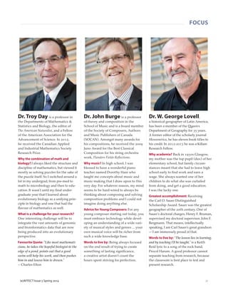 FOCUS
21(e)AFFECT Issue 5 Spring 2014
Dr. Troy Day is a professor in
the Departments of Mathematics &
Statistics and Biology, the editor of
The American Naturalist, and a Fellow
of the American Association for the
Advancement of Science. In 2012,
he received the Canadian Applied
and Industrial Mathematics Society
Research Prize.
Why the combination of math and
biology? I always liked the structure and
discipline of mathematics, but viewed it
mostly as solving puzzles for the sake of
the puzzle itself. So I switched around a
lot in my undergrad, from pre-med to
math to microbiology and then to edu-
cation. It wasn’t until my ﬁnal under-
graduate year that I learned about
evolutionary biology as a unifying prin-
ciple in biology and one that had the
ﬂavour of mathematics as well.
What is a challenge for your research?
One interesting challenge will be to
integrate the vast amounts of genomic
and bioinformatics data that are now
being produced into an evolutionary
perspective.
Favourite Quote: "Like most mathemati-
cians, he takes the hopeful biologist to the
edge of a pond, points out that a good
swim will help his work, and then pushes
him in and leaves him to drown."
– Charles Elton
Dr. John Burge is a professor
of theory and composition in the
School of Music and is a board member
of the Society of Composers, Authors
and Music Publishers of Canada
(SOCAN). Amongst many awards for
his compositions, he received the 2009
Juno Award for the Best Classical
Composition for his string orchestra
work, Flanders Fields Reﬂections.
Why music? In high school, I was
blessed to have a wonderful piano
teacher named Dorothy Hare who
taught me concepts about music and
music-making that I draw upon to this
very day. For whatever reason, my mind
seems to be hard-wired to always be
thinking about composing and solving
composition problems and I could not
imagine doing anything else.
Advice for Young Composers: For any
young composer starting out today, you
must embrace technology while devel-
oping an understanding of a wide vari-
ety of musical styles and genres ... your
own musical voice will be richer from
such a wide knowledge base.
Words to live by: Being always focused
on the end result of trying to create
something of lasting signiﬁcance,
a creative artist doesn’t count the
hours spent striving for perfection.
Dr. W. George Lovell,
a historical geographer of Latin America,
has been a member of the Queen’s
Department of Geography for 35 years.
A former editor of the scholarly journal
Mesoamérica, he has eleven book titles to
his credit. In 2012-2013 he was a Killam
Research Fellow.
Why academia? Back in 1930s Glasgow,
my mother was the top pupil (dux) of her
elementary school, but family circum-
stances meant that she had to leave high
school early to ﬁnd work and earn a
wage. She always wanted one of her
children to do what she was curtailed
from doing, and get a good education.
I was the lucky one.
Greatest accomplishment: Receiving
the Carl O. Sauer Distinguished
Scholarship Award. Sauer was the greatest
geographer of the 20th century. One of
Sauer's doctoral charges, Henry F. Bruman,
supervised my doctoral supervisor, John F.
Bergmann. That means, intellectually
speaking, I am Carl Sauer’s great grandson
— I am immensely proud of that.
Words to live by: “The lesson lies in learning,
and by teaching I’ll be taught,” is a Keith
Reid lyric to a song of the rock band,
Procol Harum. A good professor cannot
separate teaching from research, because
the classroom is best place to test and
present research.
 