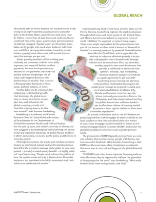 23
GLOBAL REACH
(e)AFFECT Issue 5 Spring 2014
Household debt in North America has reached record levels
owing to an unprecedented accumulation of consumer
debt. In the United States, student loans total more than
$1 trillion – more than all auto loans and credit card loans
combined. Since the 1990s, a particularly pernicious form
of debt has emerged. “Payday loans” are short-term loans
taken out by people who need a few dollars to tide them
over until their next paycheck arrives. Issued by private
lenders, payday loans often come with annual interest
rates that average 400 per cent.
Today, growing numbers of the working poor
routinely use consumer credit to cover daily
expenses, and many fall behind on their
payments. Because harsh penalties are
attached to late payments, the debt load
quickly adds up and plunges the al-
ready cash-strapped borrower into
deeper ﬁnancial trouble. This scenario
is being repeated hundreds of thou-
sands, perhaps millions, of times.
“All this debt, and by extension, the
underlying credit-fuelled growth
that dominates the global econ-
omy, is clearly destructive of peo-
ple’s lives and a threat to the
global economy, yet why is it
that little is being done to ﬁx this
new normal?” asks Susanne Soederberg.
Soederberg is a professor and Canada
Research Chair in Global Political Economy
of Development in the Departments of
Global Development Studies and Political Studies.
For the past 15 years, ﬁrst at the University of Alberta and
now at Queen’s, Soederberg has been exploring the institu-
tional and regulatory landscape of global ﬁnance and how
it affects democracy, economy, public policy and the lives of
everyday people.
“Although economists, the media and scholars represent
ﬁnance as a technical, natural and apolitical phenomenon
best left to the experts to manage and explain, its core com-
ponent – privately-created money (credit) – is highly politi-
cal,” says Soederberg. “People need to know the politics of
how the system works and why it breaks down. Financial
analysis is too important to be left to economists and their
reliance on mathematical models.”
In her fourth and most recent book, Debtfare States and the
Poverty Industry, Soederberg explores the legal mechanisms
through which more and more people in the United States
and Mexico have become reliant on expensive forms of
credit (“debtfare”) to augment or replace living wages.
There is no simple explanation for the phenomenon, but
part of the answer involves what is known as “ﬁnancial in-
clusion” – a concept purveyed by powerful ﬁnancial institu-
tions like the World Bank, which argue that the
best way to reduce or eliminate poverty is to pro-
vide widespread access to formal credit through
vehicles such as micro-loans. This, say advocates,
enables people to start small businesses that
provide a livelihood for them and their
families. In reality, says Soederberg,
“ﬁnancial inclusion just gives everybody
an equal opportunity to get into debt.”
Soederberg is now turning her attention
to the problem of affordable housing for the
world’s poor through an incipient research proj-
ect of slum rehabilitation in Mexico City,
Manila and Mumbai. As is the case else-
where, national governments in Mexico, the
Philippines and India claim that neither they
nor public donors have sufficient funds to
pay for the sheer volume of housing needed
to provide a basic right to shelter for their most
vulnerable populations.
As a result, institutions such as the UN-Habitat are
proposing that low-cost mortgages be made available to the
slum dwellers so that they can afford their own homes.
In turn, these mortgages can be bundled en masse as resi-
dential mortgage-backed securities (RMBS) and sold in the
global marketplace to investors such as public pension
funds.
The proponents of RMBS typically portray them as a win-
win solution that provides needy people with homes and
investors with dividends. What troubles Soederberg is that
RMBS are the exact same class of subprime investments
that went sour in 2007-08 and triggered the global ﬁnancial
crisis.
“Will RMBS and other forms of private ﬁnancing really re-
solve the issues they’re supposed to without the guarantee
of living wages for the poor?” says Soederberg. “Who really
beneﬁts from these arrangements, and why?”
 