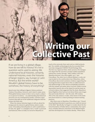 24
Writing our
Collective PastBY IAN COUTTS
If we are living in a global village,
how do we tell its history? It’s not a
question we’re used to asking. We
understand local histories, certainly,
national histories, even the histories
of larger regions, say, Europe or Latin
America. But the entire world?
Wouldn’t global history have to be,
somehow, the history of everything?
Spend some time talking to Queen’s history professor
Amitava Chowdhury, however, and it starts to make sense.
What global history means to him is not so much a subject
as an approach to history – an understanding that historical
processes are not constrained by borders, and have reper-
cussions that spill out of the traditional categories that his-
torians slot them into.
When the intense historian begins to tell you about his
background, his interest in global history starts to make
sense. (Chowdhury himself prefers to call it world history –
for him, the “globe” is a metaphor, but a “world” is personal
and historical.) Born in India, he moved to Mauritius to
teach at the university there and work as a ﬁeld archeolo-
gist. Two notable archaeological sites he excavated there
were later designated UNESCO World Heritage Sites.
The ﬁrst was Aapravasi Ghat, which served as the immigra-
tion depot that the ancestors of today’s Indian population
entered the country through. “Half a million came into
Mauritius between 1834 and roughly 1917,” says
Chowdhury. The other was Le Morne Brabant, a rocky out-
crop located on the southwestern tip of Mauritius, where
Chowdhury discovered conclusive evidence supporting the
local legends that escaped slaves (the so-called maroons)
had sheltered high on this almost unclimbable formation,
with the summit 556 metres above sea level. While excavat-
ing another maroon site on the island, he and his team un-
covered evidence that suggested that the dodo, Mauritius’s
famed ﬂightless bird, had survived about thirty years longer
than previously believed – into the early 18th century.
This is the only instance, to date, where bones of the dodo
have been found in a context pointing to human hunting
practices.
After three years in Mauritius, Chowdhury says, “I found
myself getting interested in questions you could not answer
in the ﬁeld.” Speciﬁcally, he began to wonder about the his-
torical formation of Indian labour communities, the experi-
ences of Indian labourers elsewhere in the British Empire
and their development of an Indian identity. “When these
 