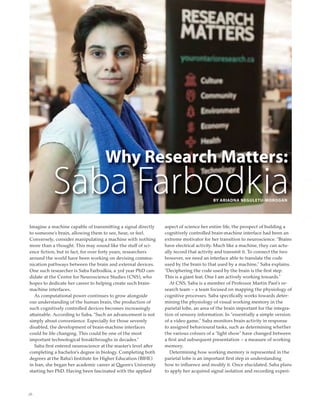 26
Why Research Matters:
Saba FarbodkBY ARIADNA NEGULETU-MOROGAN
ia
Imagine a machine capable of transmitting a signal directly
to someone’s brain, allowing them to see, hear, or feel.
Conversely, consider manipulating a machine with nothing
more than a thought. This may sound like the stuff of sci-
ence ﬁction, but in fact, for over forty years, researchers
around the world have been working on devising commu-
nication pathways between the brain and external devices.
One such researcher is Saba Farbodkia, a 3rd year PhD can-
didate at the Centre for Neuroscience Studies (CNS), who
hopes to dedicate her career to helping create such brain-
machine interfaces.
As computational power continues to grow alongside
our understanding of the human brain, the production of
such cognitively controlled devices becomes increasingly
attainable. According to Saba, “Such an advancement is not
simply about convenience. Especially for those severely
disabled, the development of brain-machine interfaces
could be life changing. This could be one of the most
important technological breakthroughs in decades.”
Saba ﬁrst entered neuroscience at the master’s level after
completing a bachelor’s degree in biology. Completing both
degrees at the Baha’i Institute for Higher Education (BIHE)
in Iran, she began her academic career at Queen’s University
starting her PhD. Having been fascinated with the applied
aspect of science her entire life, the prospect of building a
cognitively controlled brain-machine interface had been an
extreme motivator for her transition to neuroscience. “Brains
have electrical activity. Much like a machine, they can actu-
ally record that activity and transmit it. To connect the two
however, we need an interface able to translate the code
used by the brain to that used by a machine,” Saba explains.
“Deciphering the code used by the brain is the ﬁrst step.
This is a giant feat. One I am actively working towards.”
At CNS, Saba is a member of Professor Martin Paré’s re-
search team – a team focused on mapping the physiology of
cognitive processes. Saba speciﬁcally works towards deter-
mining the physiology of visual working memory in the
parietal lobe, an area of the brain important for the integra-
tion of sensory information. In “essentially a simple version
of a video game,” Saba monitors brain activity in response
to assigned behavioural tasks, such as determining whether
the various colours of a “light show” have changed between
a ﬁrst and subsequent presentation – a measure of working
memory.
Determining how working memory is represented in the
parietal lobe is an important ﬁrst step in understanding
how to inﬂuence and modify it. Once elucidated, Saba plans
to apply her acquired signal isolation and recording experi-
 