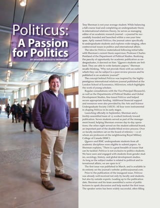 28
Politicus:
A Passion
for PBY ARIADNA
oliticsNEGULETU-MOROGAN
Troy Sherman is not your average student. While balancing
a full course load and completing an undergraduate thesis
in international relations theory, he serves as managing
editor of an academic research journal – a journal he suc-
cessfully founded and launched within a one-year time
span. Aptly named Politicus, the journal caters speciﬁcally
to undergraduate students and explores wide-ranging, often
controversial issues in politics and international affairs.
The idea for Politicus materialized following initial talks
with Sherman’s current thesis supervisor, Professor Charles
Pentland of the Department of Political Studies. Realizing
the paucity of opportunity for academic publication as un-
dergraduates, it dawned on him: “Queen’s students are bril-
liant. They are able to write fantastic papers.” Sherman
recalls thinking, “Why not provide them with an outlet in
which they can be subject to a peer-review process and be
published in an academic journal?”
The concept behind Politicus was inspired by the highly-
prestigious international relations journal published at the
London School of Economics, Millennium, which highlights
the work of young scholars.
Regular consultations with the Vice-Principal (Research),
as well as the Departments of Political Studies and Global
Development Studies, ﬁne-tuned Politicus and helped
secure appropriate funding. Additional ﬁnancial support
and resources were also provided by the Arts and Science
Undergraduate Society (ASUS). All four were instrumental
in shaping Politicus in its early stages.
Launching officially in September, Sherman and a
freshly-assembled team of 15 worked tirelessly toward
publication. Seven students served as part of the manage-
ment board, helping Sherman oversee day-to-day opera-
tions; the other eight served on the student editorial board,
an important part of the double-blind review process. Over
20 faculty members sat on the board of referees – 12 of
whom are professors at the neighbouring Royal Military
College of Canada (RMC).
Queen’s and RMC undergraduate students from all
academic disciplines were eligible to submit papers. As
Sherman explains, “There is a great breadth of issues that
can be tackled. Politicus is not exclusive to politics students.
We have seen and engaged with students from gender stud-
ies, sociology, history, and global development studies.
As long as the subject matter is related to political and in-
ternational affairs, we are open to it.”
The ﬁrst issue was published in March, and is available in
its entirety on the journal’s website: politicusjournal.com.
Prior to the publication of the inaugural issue, Politicus
was already well-received not only by faculty and students,
but also by outside experts. Leading up to the publication
date, Sherman and his team assembled a series of public
lectures to spark discussion and help market the ﬁrst issue.
The speaker series has been widely successful, often ﬁlling
 
