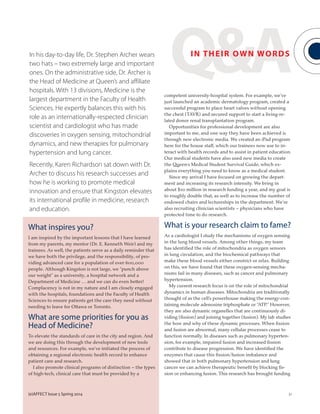 (e)AFFECT Issue 5 Spring 2014 31(e)AFFECT Issue 5 Spring 2014 31
Q&AIN THEIR OWN WORDSIn his day-to-day life, Dr. Stephen Archer wears
two hats – two extremely large and important
ones. On the administrative side, Dr. Archer is
the Head of Medicine at Queen’s and affiliate
hospitals. With 13 divisions, Medicine is the
largest department in the Faculty of Health
Sciences. He expertly balances this with his
role as an internationally-respected clinician
scientist and cardiologist who has made
discoveries in oxygen sensing, mitochondrial
dynamics, and new therapies for pulmonary
hypertension and lung cancer.
Recently, Karen Richardson sat down with Dr.
Archer to discuss his research successes and
how he is working to promote medical
innovation and ensure that Kingston elevates
its international profile in medicine, research
and education.
What inspires you?
I am inspired by the important lessons that I have learned
from my parents, my mentor (Dr. E. Kenneth Weir) and my
trainees. As well, the patients serve as a daily reminder that
we have both the privilege, and the responsibility, of pro-
viding advanced care for a population of over 600,000
people. Although Kingston is not large, we “punch above
our weight” as a university, a hospital network and a
Department of Medicine … and we can do even better!
Complacency is not in my nature and I am closely engaged
with the hospitals, foundations and the Faculty of Health
Sciences to ensure patients get the care they need without
needing to leave for Ottawa or Toronto.
What are some priorities for you as
Head of Medicine?
To elevate the standards of care in the city and region. And
we are doing this through the development of new tools
and resources. For example, we’ve initiated the process of
obtaining a regional electronic health record to enhance
patient care and research.
I also promote clinical programs of distinction – the types
of high-tech, clinical care that must be provided by a
competent university-hospital system. For example, we’ve
just launched an academic dermatology program, created a
successful program to place heart valves without opening
the chest (TAVR) and secured support to start a living-re-
lated donor renal transplantation program.
Opportunities for professional development are also
important to me, and one way they have been achieved is
through new electronic media. We created an iPad program
here for the house staff, which our trainees now use to in-
teract with health records and to assist in patient education.
Our medical students have also used new media to create
the Queen’s Medical Student Survival Guide, which ex-
plains everything you need to know as a medical student.
Since my arrival I have focused on growing the depart-
ment and increasing its research intensity. We bring in
about $10 million in research funding a year, and my goal is
to roughly double that, as well as to increase the number of
endowed chairs and lectureships in the department. We’re
also recruiting clinician scientists – physicians who have
protected time to do research.
What is your research claim to fame?
As a cardiologist I study the mechanisms of oxygen sensing
in the lung blood vessels. Among other things, my team
has identified the role of mitochondria as oxygen sensors
in lung circulation, and the biochemical pathways that
make these blood vessels either constrict or relax. Building
on this, we have found that these oxygen-sensing mecha-
nisms fail in many diseases, such as cancer and pulmonary
hypertension.
My current research focus is on the role of mitochondrial
dynamics in human diseases. Mitochondria are traditionally
thought of as the cell’s powerhouse making the energy-con-
taining molecule adenosine triphosphate or “ATP.” However,
they are also dynamic organelles that are continuously di-
viding (fission) and joining together (fusion). My lab studies
the how and why of these dynamic processes. When fission
and fusion are abnormal, many cellular processes cease to
function normally. In diseases such as pulmonary hyperten-
sion, for example, impaired fusion and increased fission
contribute to disease progression. We have identified the
enzymes that cause this fission/fusion imbalance and
showed that in both pulmonary hypertension and lung
cancer we can achieve therapeutic benefit by blocking fis-
sion or enhancing fusion. This research has brought funding
 