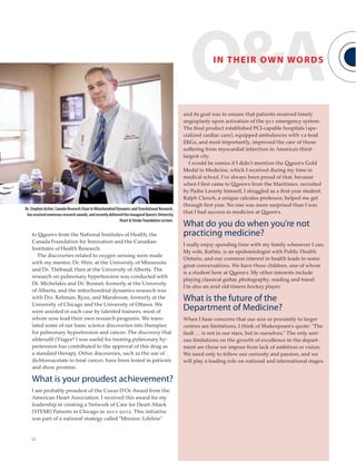 32
Dr. Stephen Archer, Canada Research Chair in Mitochondrial Dynamics andTranslational Research,
has received numerous research awards, and recently delivered the inaugural Queen’s University
Heart & Stroke Foundation Lecture.
to Queen’s from the National Institutes of Health, the
Canada Foundation for Innovation and the Canadian
Institutes of Health Research.
The discoveries related to oxygen sensing were made
with my mentor, Dr. Weir, at the University of Minnesota
and Dr. Thébaud, then at the University of Alberta. The
research on pulmonary hypertension was conducted with
Dr. Michelakis and Dr. Bonnet, formerly at the University
of Alberta, and the mitochondrial dynamics research was
with Drs. Rehman, Ryan, and Marsboom, formerly at the
University of Chicago and the University of Ottawa. We
were assisted in each case by talented trainees, most of
whom now lead their own research programs. We trans-
lated some of our basic science discoveries into therapies
for pulmonary hypertension and cancer. The discovery that
sildenafil (Viagra®) was useful for treating pulmonary hy-
pertension has contributed to the approval of this drug as
a standard therapy. Other discoveries, such as the use of
dichloroacetate to treat cancer, have been tested in patients
and show promise.
What is your proudest achievement?
I am probably proudest of the Coeur D’Or Award from the
American Heart Association. I received this award for my
leadership in creating a Network of Care for Heart Attack
(STEMI) Patients in Chicago in 2011-2012. This initiative
was part of a national strategy called “Mission: Lifeline”
and its goal was to ensure that patients received timely
angioplasty upon activation of the 911 emergency system.
The final product established PCI-capable hospitals (spe-
cialized cardiac care), equipped ambulances with 12-lead
EKGs, and most importantly, improved the care of those
suffering from myocardial infarction in America’s third-
largest city.
I would be remiss if I didn’t mention the Queen’s Gold
Medal in Medicine, which I received during my time in
medical school. I’ve always been proud of that, because
when I first came to Queen’s from the Maritimes, recruited
by Padre Laverty himself, I struggled as a first-year student.
Ralph Clench, a unique calculus professor, helped me get
through first year. No one was more surprised than I was
that I had success in medicine at Queen’s.
What do you do when you’re not
practicing medicine?
I really enjoy spending time with my family whenever I can.
My wife, Kathie, is an epidemiologist with Public Health
Ontario, and our common interest in health leads to some
great conversations. We have three children, one of whom
is a student here at Queen’s. My other interests include
playing classical guitar, photography, reading and travel.
I’m also an avid old-timers hockey player.
What is the future of the
Department of Medicine?
When I hear concerns that our size or proximity to larger
centres are limitations, I think of Shakespeare’s quote: “The
fault … is not in our stars, but in ourselves.” The only seri-
ous limitations on the growth of excellence in the depart-
ment are those we impose from lack of ambition or vision.
We need only to follow our curiosity and passion, and we
will play a leading role on national and international stages.
Q&AIN THEIR OWN WORDS
 