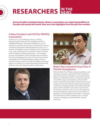 2
RESEARCHERS IN THE
NEWS
Across faculties and departments, Queen’s researchers are capturing headlines in
Canada and around the world. Here are a few highlights from the past few months:
A New President and CEO for PARTEQ
Innovations
In March 2014, Dr. Jim Banting (Artsci’93, PhD’97
Pharmacology) became the new president and CEO of
PARTEQ Innovations. He brings to PARTEQ 15 years of
experience in the life sciences sector and extensive expertise
in business development. Banting began his career as a co-
founder of the Queen’s spin-off company, Vaxis Therapeutics
Corp., and, most recently, he was head of business develop-
ment for Sigma-Tau Pharmaceuticals Inc., a US company
focused on meeting the needs of people with rare diseases.
Previously, Banting spent six years in the business develop-
ment group of the US biotechnology company, Human
Genome Sciences, where he led the due diligence and nego-
tiation of a number of in- and out-licensing, manufacturing,
platform, and co-development related collaborations.
Mark Chen named to Gray Chair in
Particle Astrophysics
Professor Mark Chen (Physics, Engineering Physics and
Astronomy) has been named the Gordon and Patricia
Gray Chair in Particle Astrophysics, previously held by
Professor Art McDonald. Chen is currently the director
of the SNO+ project, which builds on the first SNO
project conducted at the Sudbury Neutrino Observatory
(1999-2006) and will study the fundamental properties
of neutrinos, including whether their matter-antimatter
nature could contribute to why matter is dominant in
the Universe, and hence why we exist. Chen proposed,
led the development, and secured over $16 million in
funding for converting SNO into the SNO+ experiment.
The chair helps to further establish Chen as a leader
in particle astrophysics and will facilitate research
in the area.
 