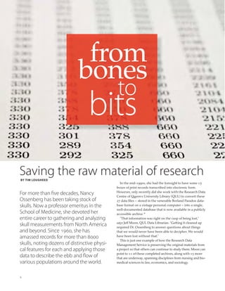 4
from
bones
bits
to
Saving the raw material of researchBY TIM LOUGHEED
For more than five decades, Nancy
Ossenberg has been taking stock of
skulls. Now a professor emeritus in the
School of Medicine, she devoted her
entire career to gathering and analyzing
skull measurements from North America
and beyond. Since 1960, she has
amassed records for more than 8000
skulls, noting dozens of distinctive physi-
cal features for each and applying those
data to describe the ebb and flow of
various populations around the world.
In the mid-1990s, she had the foresight to have some 15
boxes of print records transcribed into electronic form.
However, only recently did she work with the Research Data
Centre of Queen’s University Library (QUL) to convert these
27 data ﬁles – stored in the venerable Borland Paradox data-
base format on a vintage personal computer – into a single,
well-documented database that is now available in a publicly
accessible archive.*
“That information was right on the cusp of being lost,”
says Jeff Moon, QUL Data Librarian. “Getting it cleaned up
required Dr. Ossenberg to answer questions about things
that we would never have been able to decipher. We would
have been lost without that.”
This is just one example of how the Research Data
Management Service is preserving the original materials from
a project so that others can continue to study them. Moon can
point to 11 of these completed archives, along with 15 more
that are underway, spanning disciplines from nursing and bio-
medical sciences to law, economics, and sociology.
 
