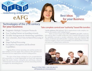 eAFG                                                                               Best ideas
                                                                                                        for your Business
    Technologies of the 21st century
    for your business:                                                Take complete control over “authority” based file transfers
    •	 Supports Multiple Transport Protocols                               “eaiesb Authentic File Gateway” allows organizations to take complete con-
                                                                           trol over file transfers with Trading Partners.
    •	   Easy Trading Partner on boarding wizards                          	       Built on Oracle Fusion Stack (SOA, B2B,BPM and ADF), Authentic
    •	   Flexible Management & Monitoring capabilities                     File Gateway offers a scalable architecture and a centralized file gateway with
                                                                           the capabilities necessary to monitor, administer, route and transform high
    •	   Easy schedules, Real Time & Batch Processing of                   volumes of inbound and outbound files. Companies deploying Authentic File
    	    data                                                              Gateway recognize a lower cost of ownership, an accelerated time to revenue,
    •	   Huge Payload Processing                                           and improved Trading Partner satisfaction.
    •	   Encryption, Decryption and Resubmit
    	    Capabilities
	       Ongoing efforts to lower operating costs and the need for real-
time visibility across the supply chain continue to drive growth in col-
laboration between organizations and their trading partners.

	      The types of data being exchanged are not accommodated by
EDI transactions; as a result organizations are faced with supporting
higher file transfer volumes, varying file sizes and formats, numerous
communication and security protocols and more demanding timelines
to complete the onboarding process.

                                                      Phone: 91-9704179993 | USA: 978-306-3751
                                                         eAFG@eaiesb.com | www.eaiesb.com
 