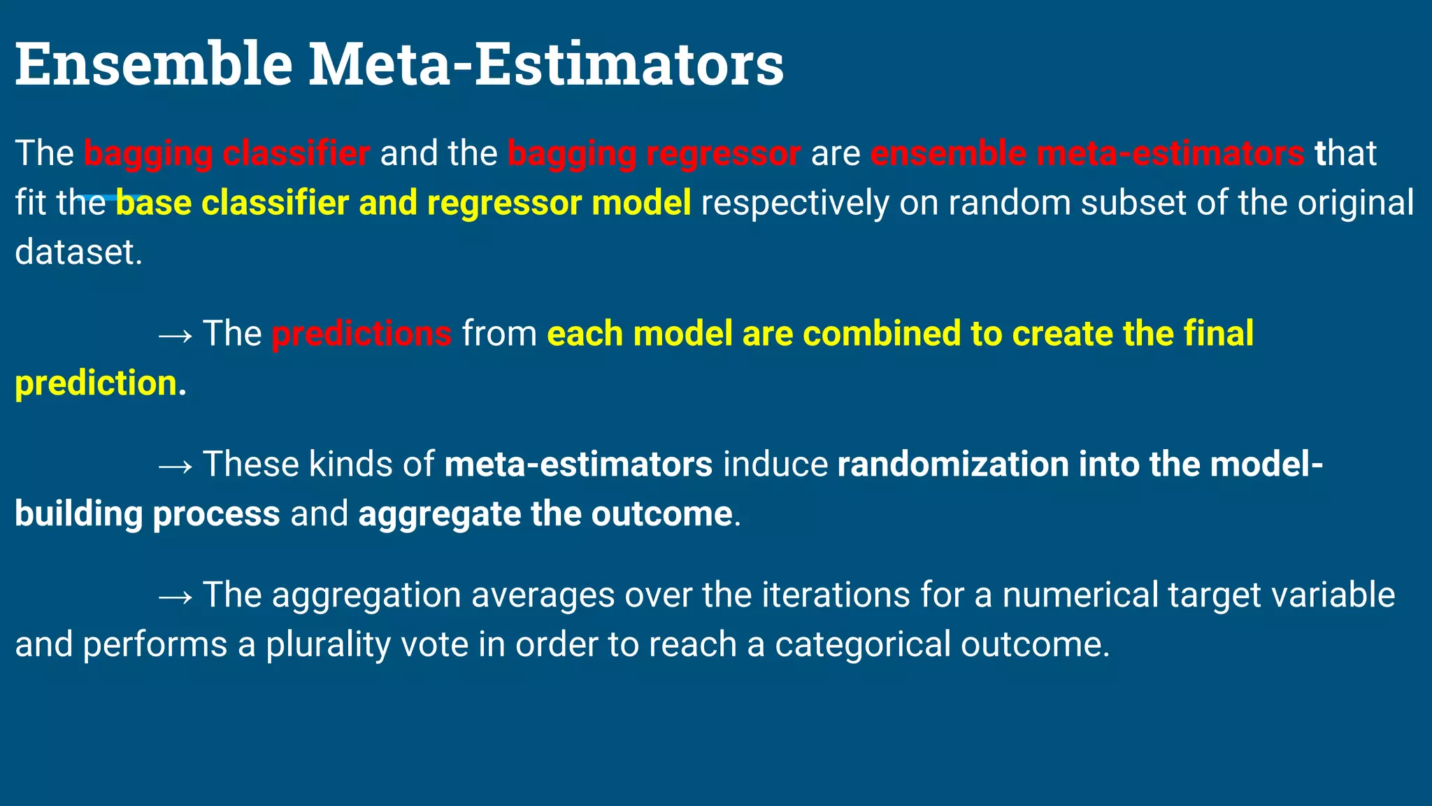Ensemble Meta-Estimators
The bagging classifier and the bagging regressor are ensemble meta-estimators that
fit the base classifier and regressor model respectively on random subset of the original
dataset.
→ The predictions from each model are combined to create the final
prediction.
→ These kinds of meta-estimators induce randomization into the model-
building process and aggregate the outcome.
→ The aggregation averages over the iterations for a numerical target variable
and performs a plurality vote in order to reach a categorical outcome.
 