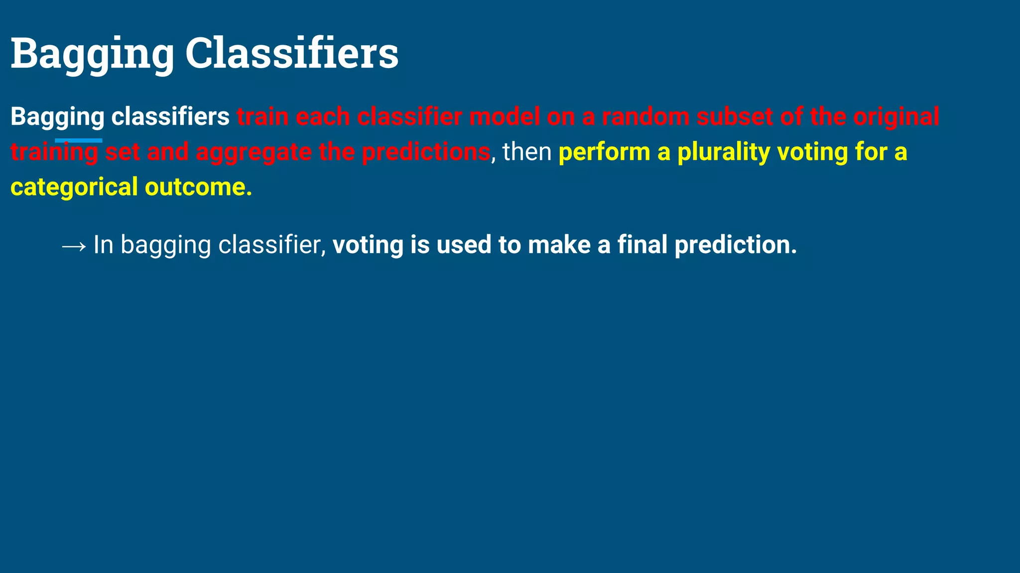 Bagging Classifiers
Bagging classifiers train each classifier model on a random subset of the original
training set and aggregate the predictions, then perform a plurality voting for a
categorical outcome.
→ In bagging classifier, voting is used to make a final prediction.
 