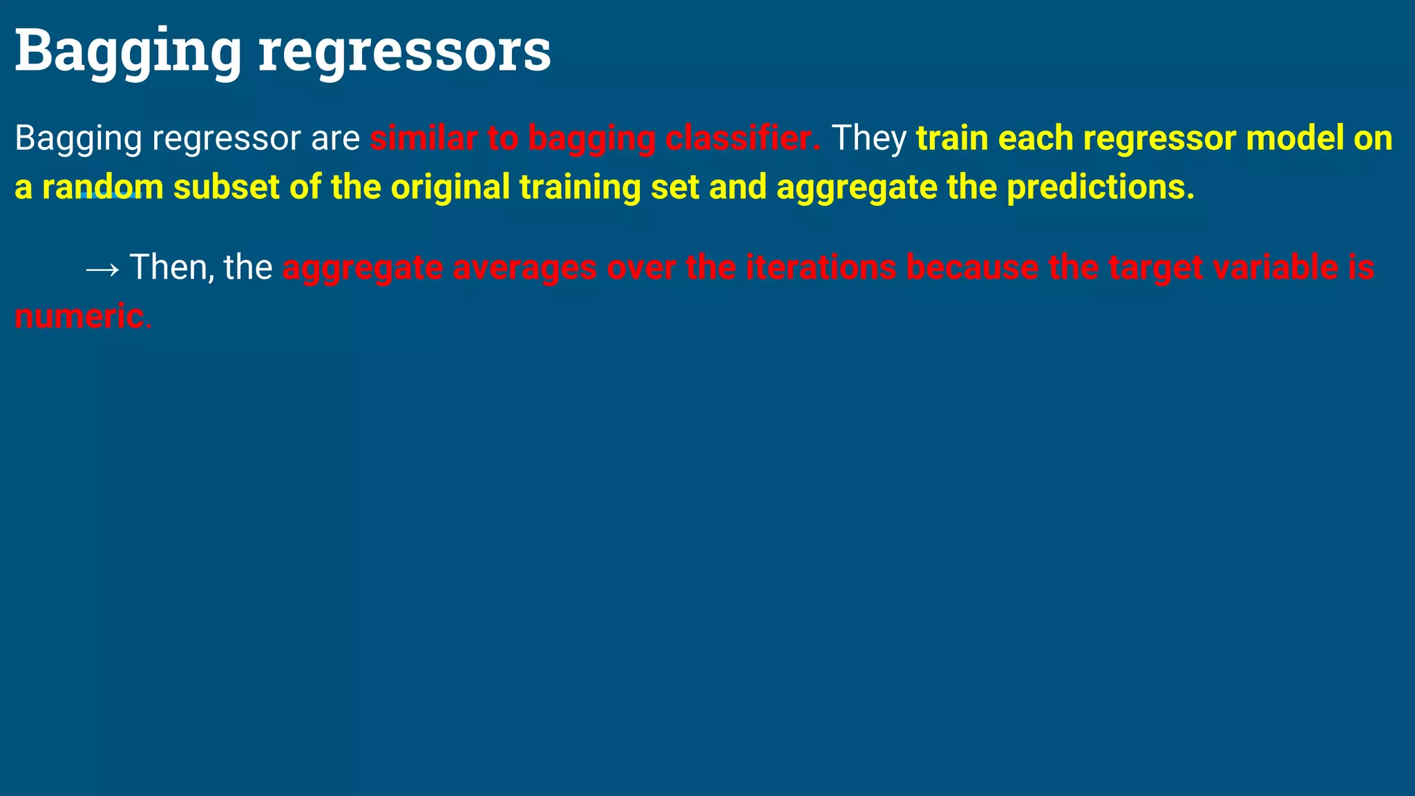 Bagging regressors
Bagging regressor are similar to bagging classifier. They train each regressor model on
a random subset of the original training set and aggregate the predictions.
→ Then, the aggregate averages over the iterations because the target variable is
numeric.
 
