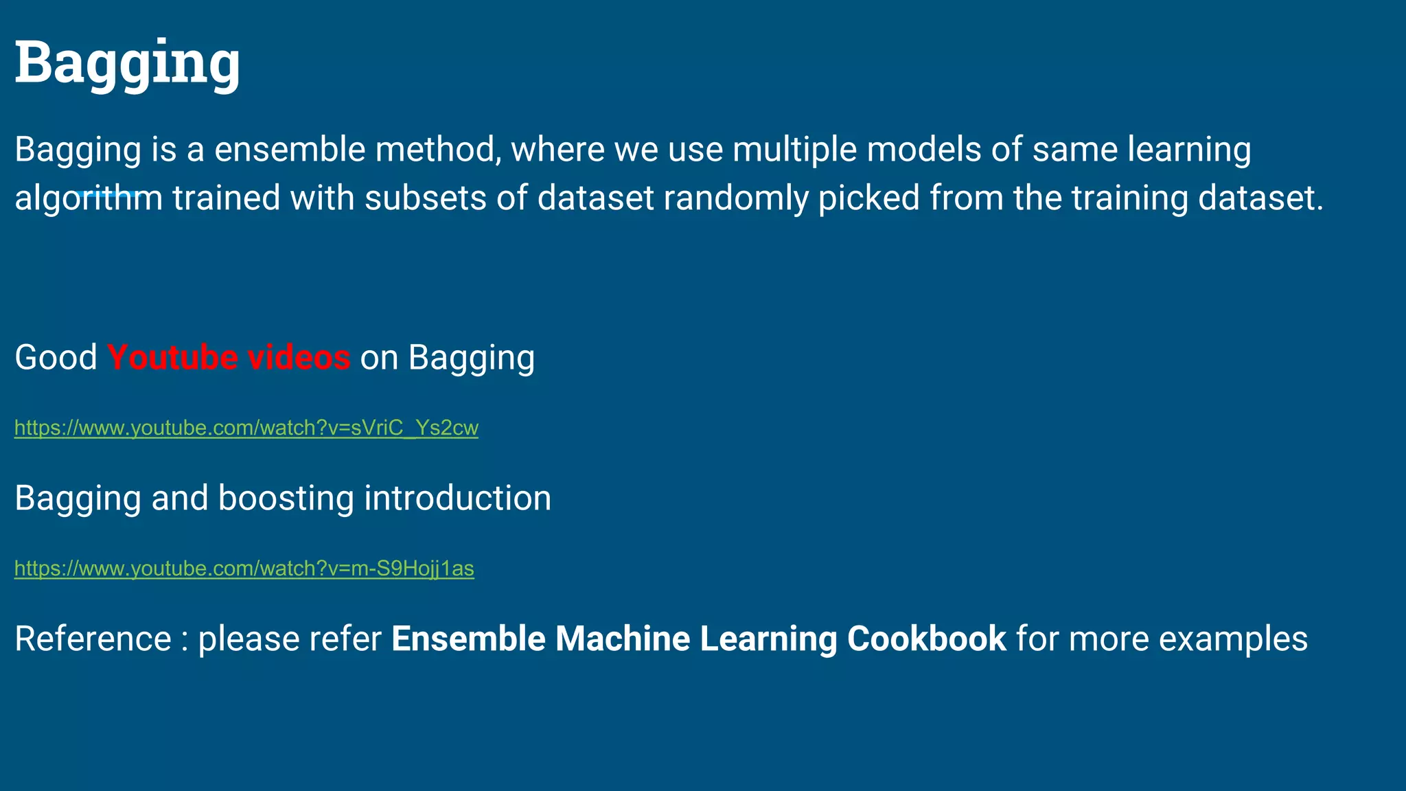 Bagging
Bagging is a ensemble method, where we use multiple models of same learning
algorithm trained with subsets of dataset randomly picked from the training dataset.
Good Youtube videos on Bagging
https://www.youtube.com/watch?v=sVriC_Ys2cw
Bagging and boosting introduction
https://www.youtube.com/watch?v=m-S9Hojj1as
Reference : please refer Ensemble Machine Learning Cookbook for more examples
 