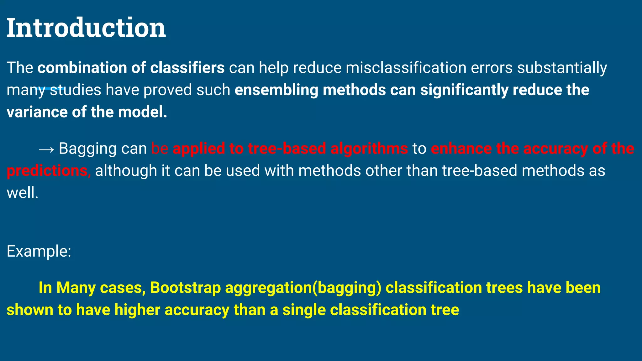 Introduction
The combination of classifiers can help reduce misclassification errors substantially
many studies have proved such ensembling methods can significantly reduce the
variance of the model.
→ Bagging can be applied to tree-based algorithms to enhance the accuracy of the
predictions, although it can be used with methods other than tree-based methods as
well.
Example:
In Many cases, Bootstrap aggregation(bagging) classification trees have been
shown to have higher accuracy than a single classification tree
 