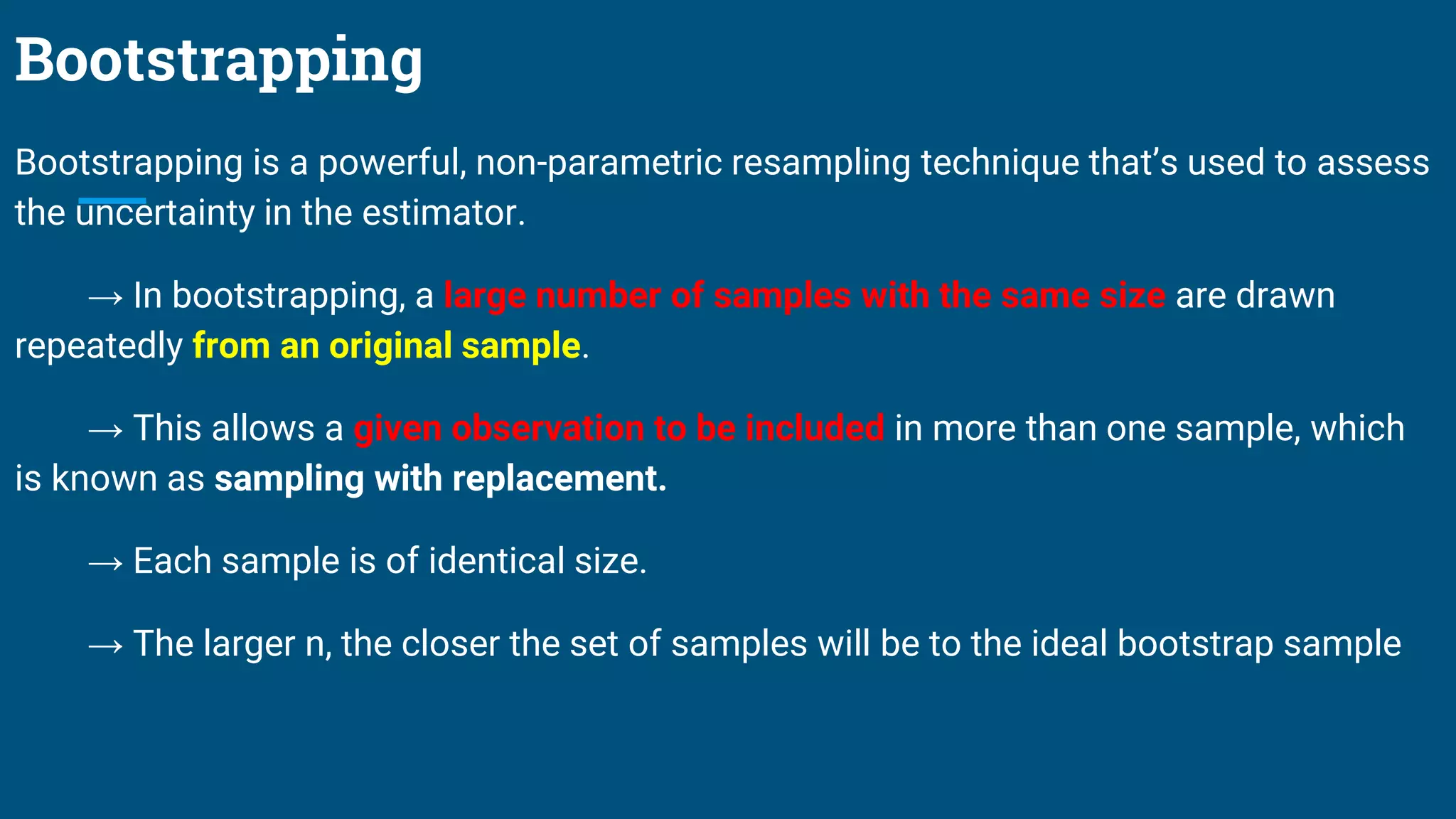 Bootstrapping
Bootstrapping is a powerful, non-parametric resampling technique that’s used to assess
the uncertainty in the estimator.
→ In bootstrapping, a large number of samples with the same size are drawn
repeatedly from an original sample.
→ This allows a given observation to be included in more than one sample, which
is known as sampling with replacement.
→ Each sample is of identical size.
→ The larger n, the closer the set of samples will be to the ideal bootstrap sample
 